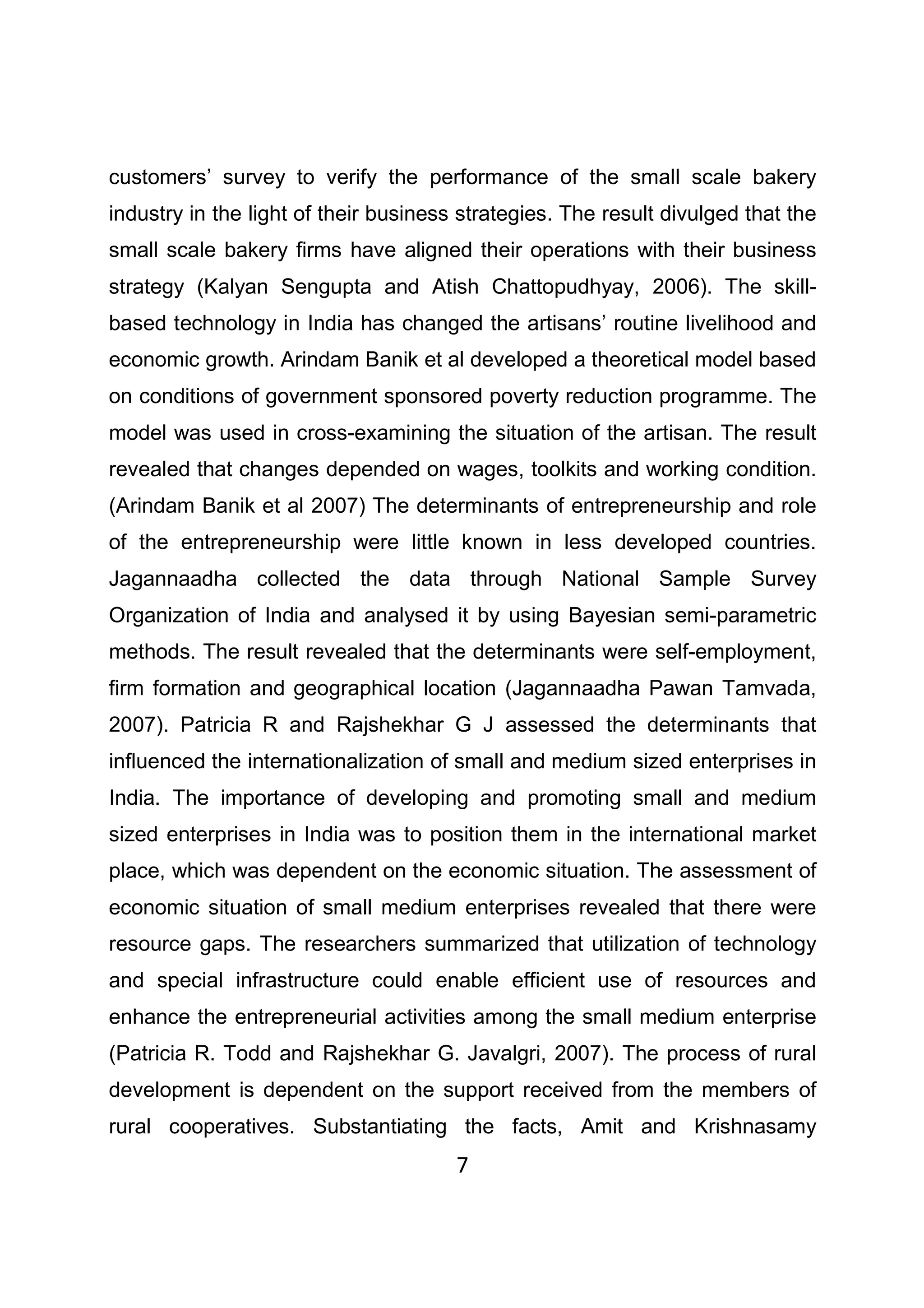 7
customers’ survey to verify the performance of the small scale bakery
industry in the light of their business strategies. The result divulged that the
small scale bakery firms have aligned their operations with their business
strategy (Kalyan Sengupta and Atish Chattopudhyay, 2006). The skill-
based technology in India has changed the artisans’ routine livelihood and
economic growth. Arindam Banik et al developed a theoretical model based
on conditions of government sponsored poverty reduction programme. The
model was used in cross-examining the situation of the artisan. The result
revealed that changes depended on wages, toolkits and working condition.
(Arindam Banik et al 2007) The determinants of entrepreneurship and role
of the entrepreneurship were little known in less developed countries.
Jagannaadha collected the data through National Sample Survey
Organization of India and analysed it by using Bayesian semi-parametric
methods. The result revealed that the determinants were self-employment,
firm formation and geographical location (Jagannaadha Pawan Tamvada,
2007). Patricia R and Rajshekhar G J assessed the determinants that
influenced the internationalization of small and medium sized enterprises in
India. The importance of developing and promoting small and medium
sized enterprises in India was to position them in the international market
place, which was dependent on the economic situation. The assessment of
economic situation of small medium enterprises revealed that there were
resource gaps. The researchers summarized that utilization of technology
and special infrastructure could enable efficient use of resources and
enhance the entrepreneurial activities among the small medium enterprise
(Patricia R. Todd and Rajshekhar G. Javalgri, 2007). The process of rural
development is dependent on the support received from the members of
rural cooperatives. Substantiating the facts, Amit and Krishnasamy
 
