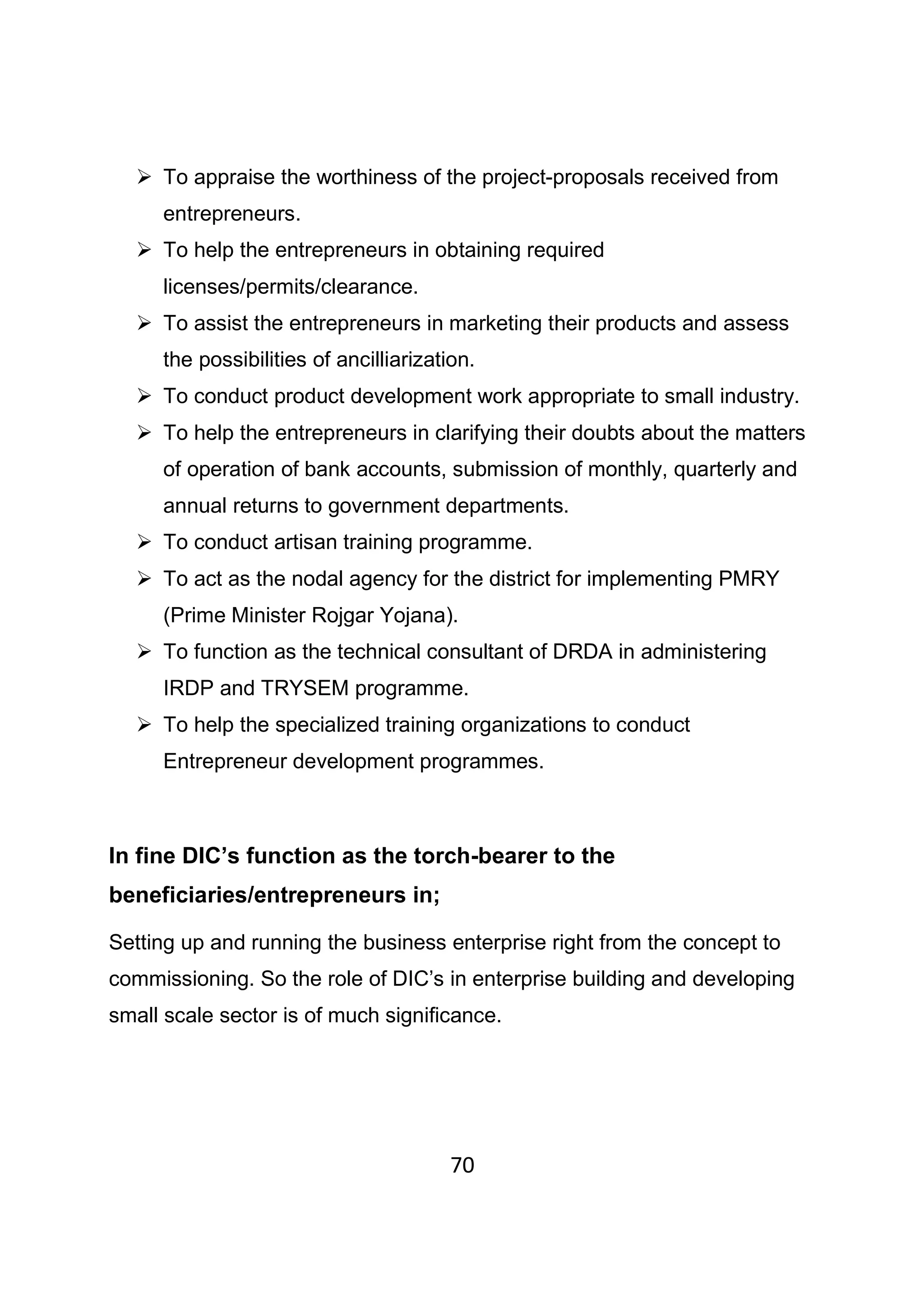 70
To appraise the worthiness of the project-proposals received from
entrepreneurs.
To help the entrepreneurs in obtaining required
licenses/permits/clearance.
To assist the entrepreneurs in marketing their products and assess
the possibilities of ancilliarization.
To conduct product development work appropriate to small industry.
To help the entrepreneurs in clarifying their doubts about the matters
of operation of bank accounts, submission of monthly, quarterly and
annual returns to government departments.
To conduct artisan training programme.
To act as the nodal agency for the district for implementing PMRY
(Prime Minister Rojgar Yojana).
To function as the technical consultant of DRDA in administering
IRDP and TRYSEM programme.
To help the specialized training organizations to conduct
Entrepreneur development programmes.
In fine DIC’s function as the torch-bearer to the
beneficiaries/entrepreneurs in;
Setting up and running the business enterprise right from the concept to
commissioning. So the role of DIC’s in enterprise building and developing
small scale sector is of much significance.
 