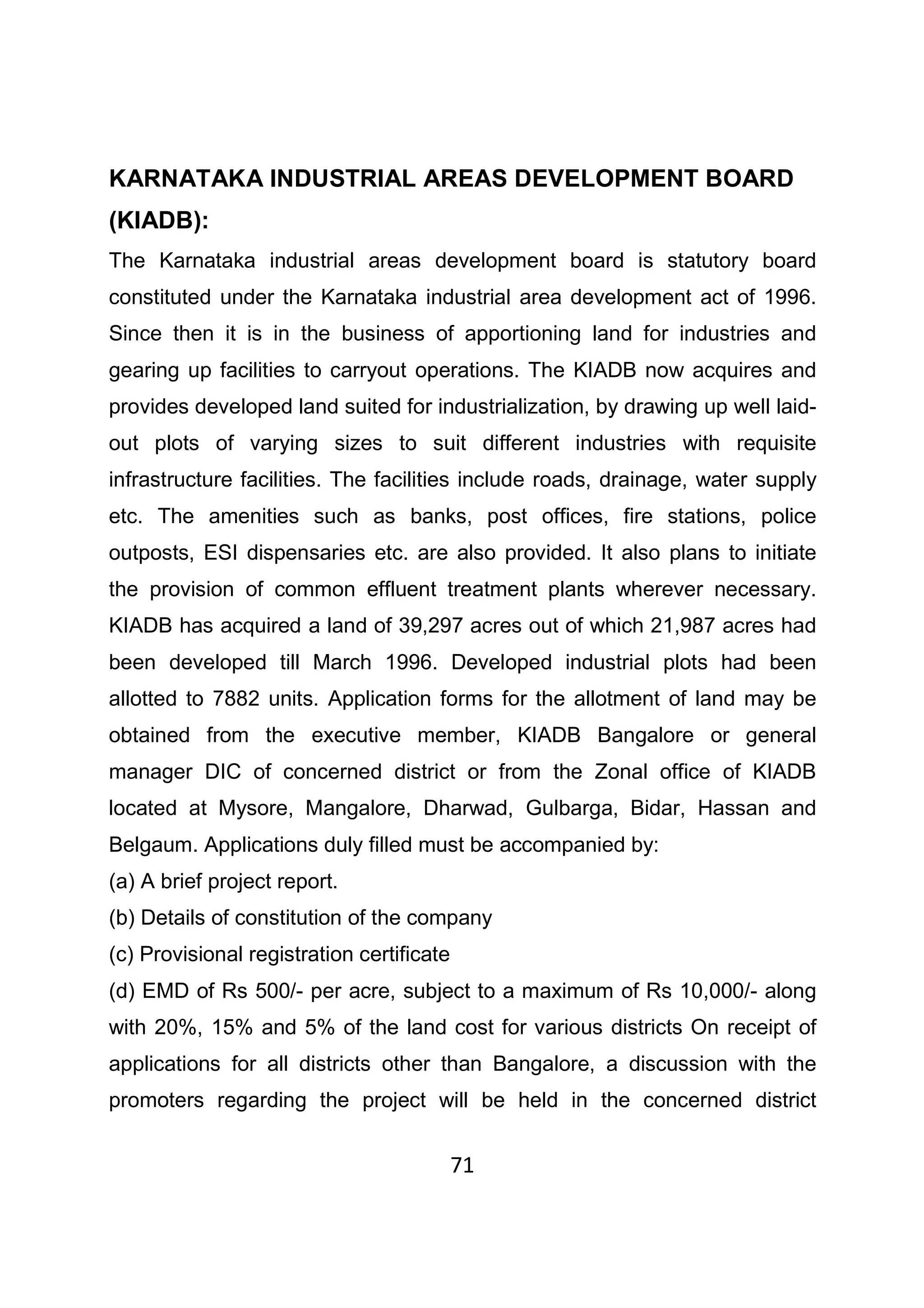 71
KARNATAKA INDUSTRIAL AREAS DEVELOPMENT BOARD
(KIADB):
The Karnataka industrial areas development board is statutory board
constituted under the Karnataka industrial area development act of 1996.
Since then it is in the business of apportioning land for industries and
gearing up facilities to carryout operations. The KIADB now acquires and
provides developed land suited for industrialization, by drawing up well laid-
out plots of varying sizes to suit different industries with requisite
infrastructure facilities. The facilities include roads, drainage, water supply
etc. The amenities such as banks, post offices, fire stations, police
outposts, ESI dispensaries etc. are also provided. It also plans to initiate
the provision of common effluent treatment plants wherever necessary.
KIADB has acquired a land of 39,297 acres out of which 21,987 acres had
been developed till March 1996. Developed industrial plots had been
allotted to 7882 units. Application forms for the allotment of land may be
obtained from the executive member, KIADB Bangalore or general
manager DIC of concerned district or from the Zonal office of KIADB
located at Mysore, Mangalore, Dharwad, Gulbarga, Bidar, Hassan and
Belgaum. Applications duly filled must be accompanied by:
(a) A brief project report.
(b) Details of constitution of the company
(c) Provisional registration certificate
(d) EMD of Rs 500/- per acre, subject to a maximum of Rs 10,000/- along
with 20%, 15% and 5% of the land cost for various districts On receipt of
applications for all districts other than Bangalore, a discussion with the
promoters regarding the project will be held in the concerned district
 