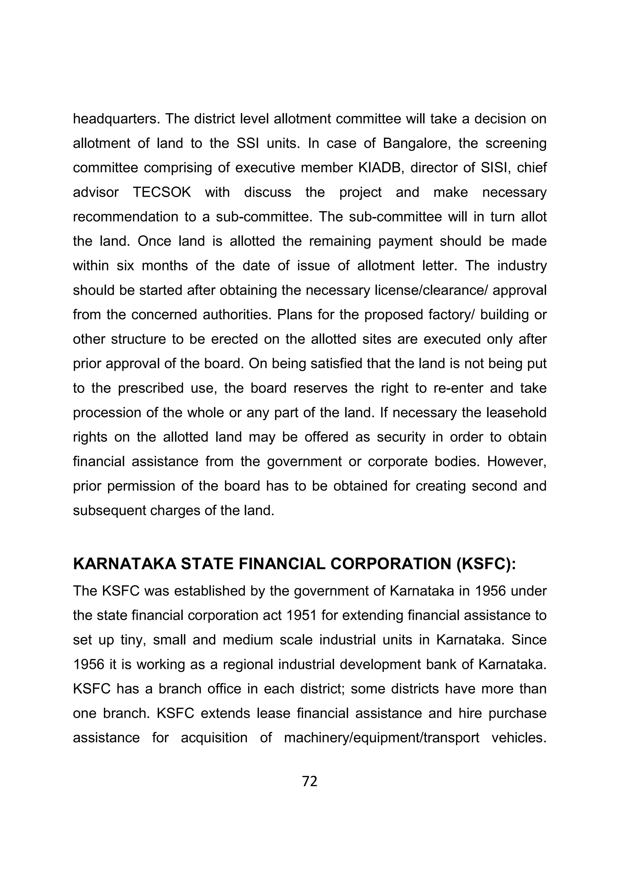 72
headquarters. The district level allotment committee will take a decision on
allotment of land to the SSI units. In case of Bangalore, the screening
committee comprising of executive member KIADB, director of SISI, chief
advisor TECSOK with discuss the project and make necessary
recommendation to a sub-committee. The sub-committee will in turn allot
the land. Once land is allotted the remaining payment should be made
within six months of the date of issue of allotment letter. The industry
should be started after obtaining the necessary license/clearance/ approval
from the concerned authorities. Plans for the proposed factory/ building or
other structure to be erected on the allotted sites are executed only after
prior approval of the board. On being satisfied that the land is not being put
to the prescribed use, the board reserves the right to re-enter and take
procession of the whole or any part of the land. If necessary the leasehold
rights on the allotted land may be offered as security in order to obtain
financial assistance from the government or corporate bodies. However,
prior permission of the board has to be obtained for creating second and
subsequent charges of the land.
KARNATAKA STATE FINANCIAL CORPORATION (KSFC):
The KSFC was established by the government of Karnataka in 1956 under
the state financial corporation act 1951 for extending financial assistance to
set up tiny, small and medium scale industrial units in Karnataka. Since
1956 it is working as a regional industrial development bank of Karnataka.
KSFC has a branch office in each district; some districts have more than
one branch. KSFC extends lease financial assistance and hire purchase
assistance for acquisition of machinery/equipment/transport vehicles.
 