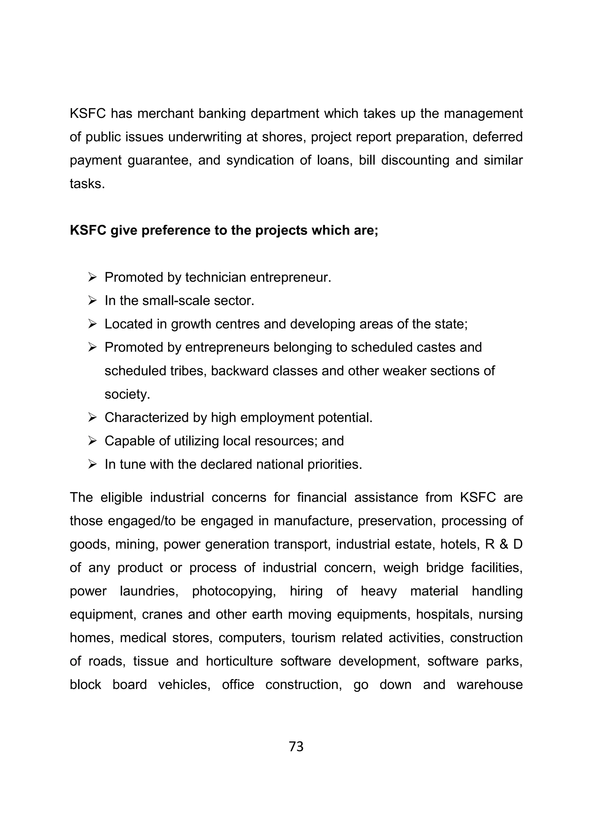 73
KSFC has merchant banking department which takes up the management
of public issues underwriting at shores, project report preparation, deferred
payment guarantee, and syndication of loans, bill discounting and similar
tasks.
KSFC give preference to the projects which are;
Promoted by technician entrepreneur.
In the small-scale sector.
Located in growth centres and developing areas of the state;
Promoted by entrepreneurs belonging to scheduled castes and
scheduled tribes, backward classes and other weaker sections of
society.
Characterized by high employment potential.
Capable of utilizing local resources; and
In tune with the declared national priorities.
The eligible industrial concerns for financial assistance from KSFC are
those engaged/to be engaged in manufacture, preservation, processing of
goods, mining, power generation transport, industrial estate, hotels, R & D
of any product or process of industrial concern, weigh bridge facilities,
power laundries, photocopying, hiring of heavy material handling
equipment, cranes and other earth moving equipments, hospitals, nursing
homes, medical stores, computers, tourism related activities, construction
of roads, tissue and horticulture software development, software parks,
block board vehicles, office construction, go down and warehouse
 