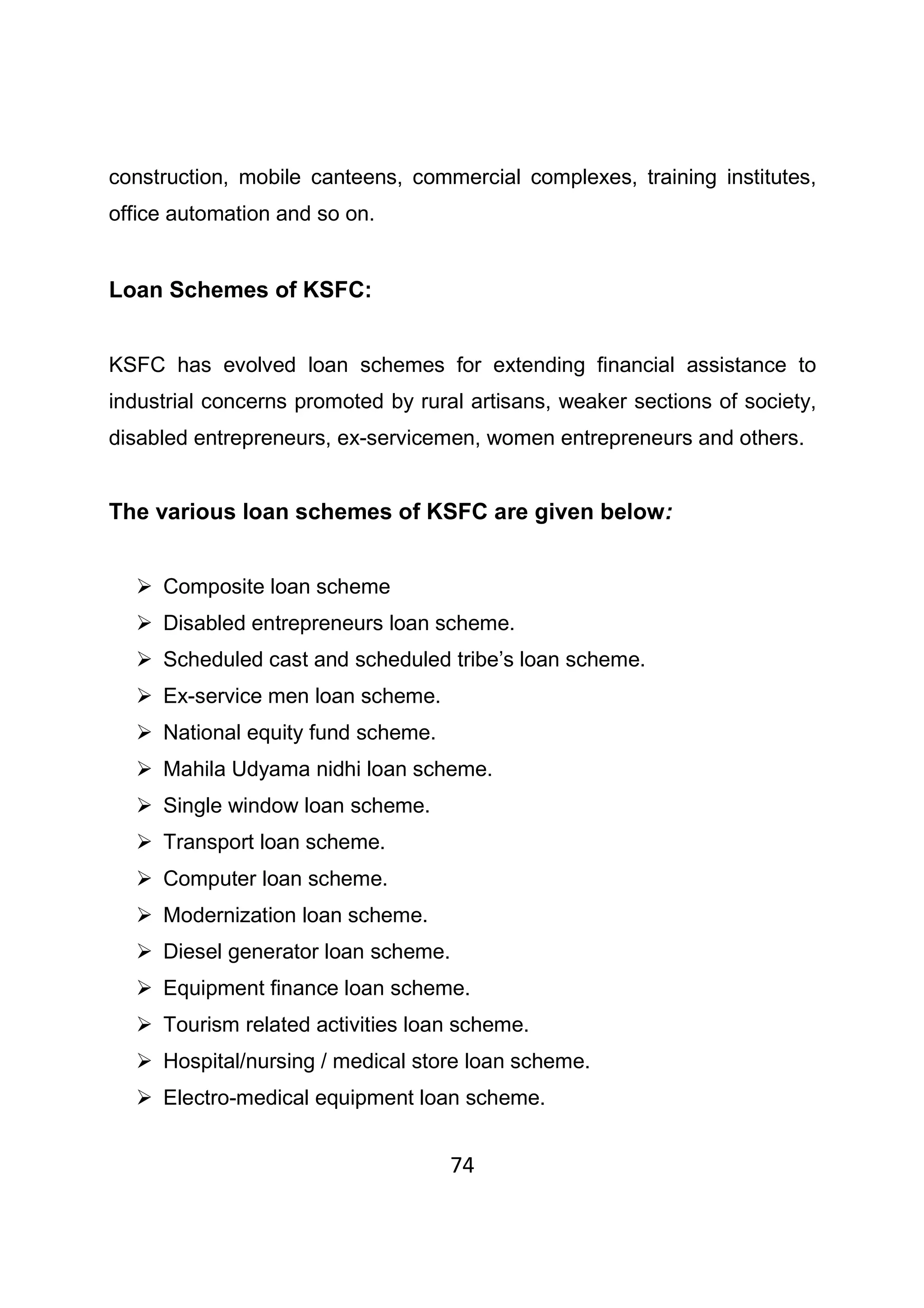 74
construction, mobile canteens, commercial complexes, training institutes,
office automation and so on.
Loan Schemes of KSFC:
KSFC has evolved loan schemes for extending financial assistance to
industrial concerns promoted by rural artisans, weaker sections of society,
disabled entrepreneurs, ex-servicemen, women entrepreneurs and others.
The various loan schemes of KSFC are given below:
Composite loan scheme
Disabled entrepreneurs loan scheme.
Scheduled cast and scheduled tribe’s loan scheme.
Ex-service men loan scheme.
National equity fund scheme.
Mahila Udyama nidhi loan scheme.
Single window loan scheme.
Transport loan scheme.
Computer loan scheme.
Modernization loan scheme.
Diesel generator loan scheme.
Equipment finance loan scheme.
Tourism related activities loan scheme.
Hospital/nursing / medical store loan scheme.
Electro-medical equipment loan scheme.
 