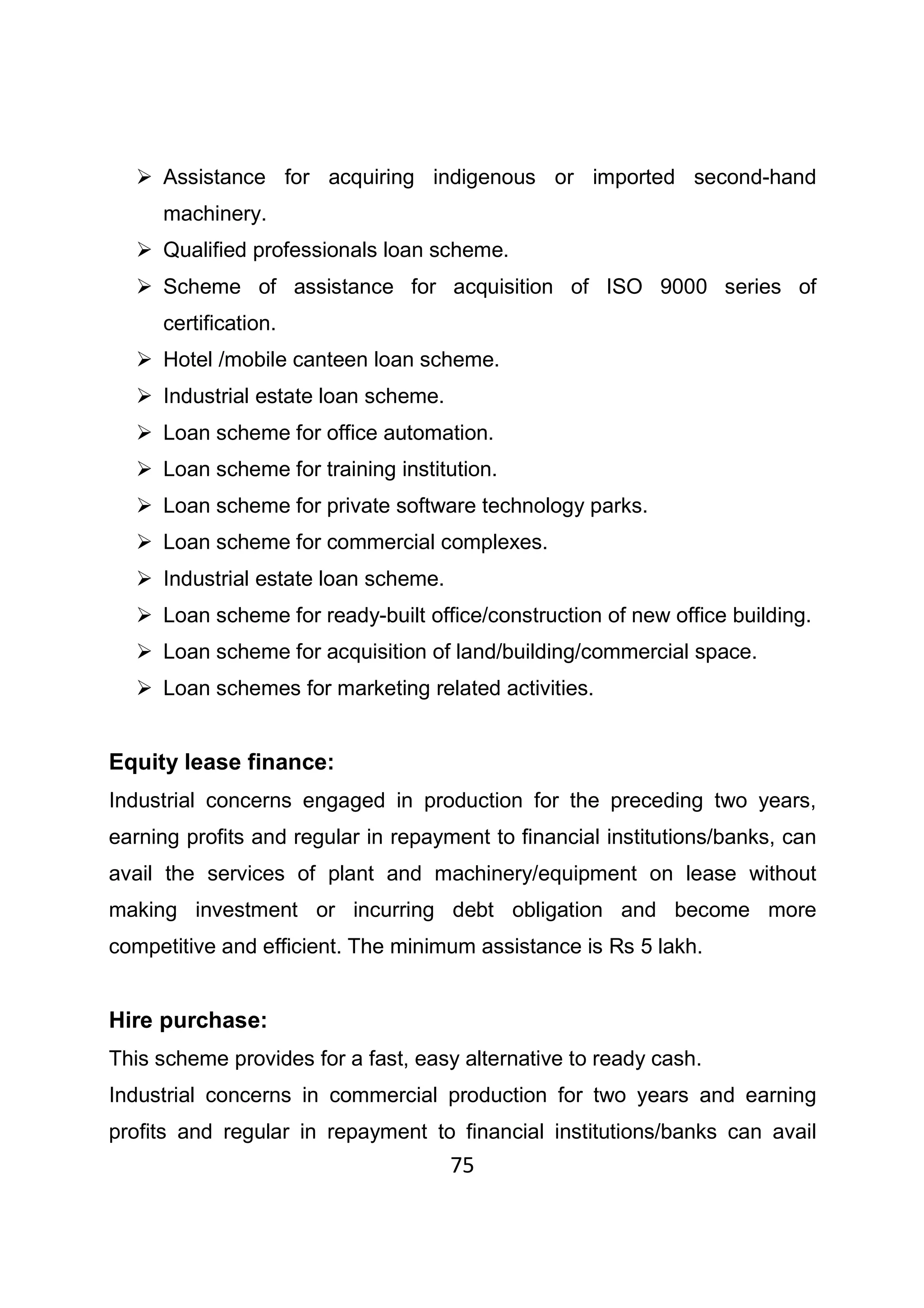 75
Assistance for acquiring indigenous or imported second-hand
machinery.
Qualified professionals loan scheme.
Scheme of assistance for acquisition of ISO 9000 series of
certification.
Hotel /mobile canteen loan scheme.
Industrial estate loan scheme.
Loan scheme for office automation.
Loan scheme for training institution.
Loan scheme for private software technology parks.
Loan scheme for commercial complexes.
Industrial estate loan scheme.
Loan scheme for ready-built office/construction of new office building.
Loan scheme for acquisition of land/building/commercial space.
Loan schemes for marketing related activities.
Equity lease finance:
Industrial concerns engaged in production for the preceding two years,
earning profits and regular in repayment to financial institutions/banks, can
avail the services of plant and machinery/equipment on lease without
making investment or incurring debt obligation and become more
competitive and efficient. The minimum assistance is Rs 5 lakh.
Hire purchase:
This scheme provides for a fast, easy alternative to ready cash.
Industrial concerns in commercial production for two years and earning
profits and regular in repayment to financial institutions/banks can avail
 