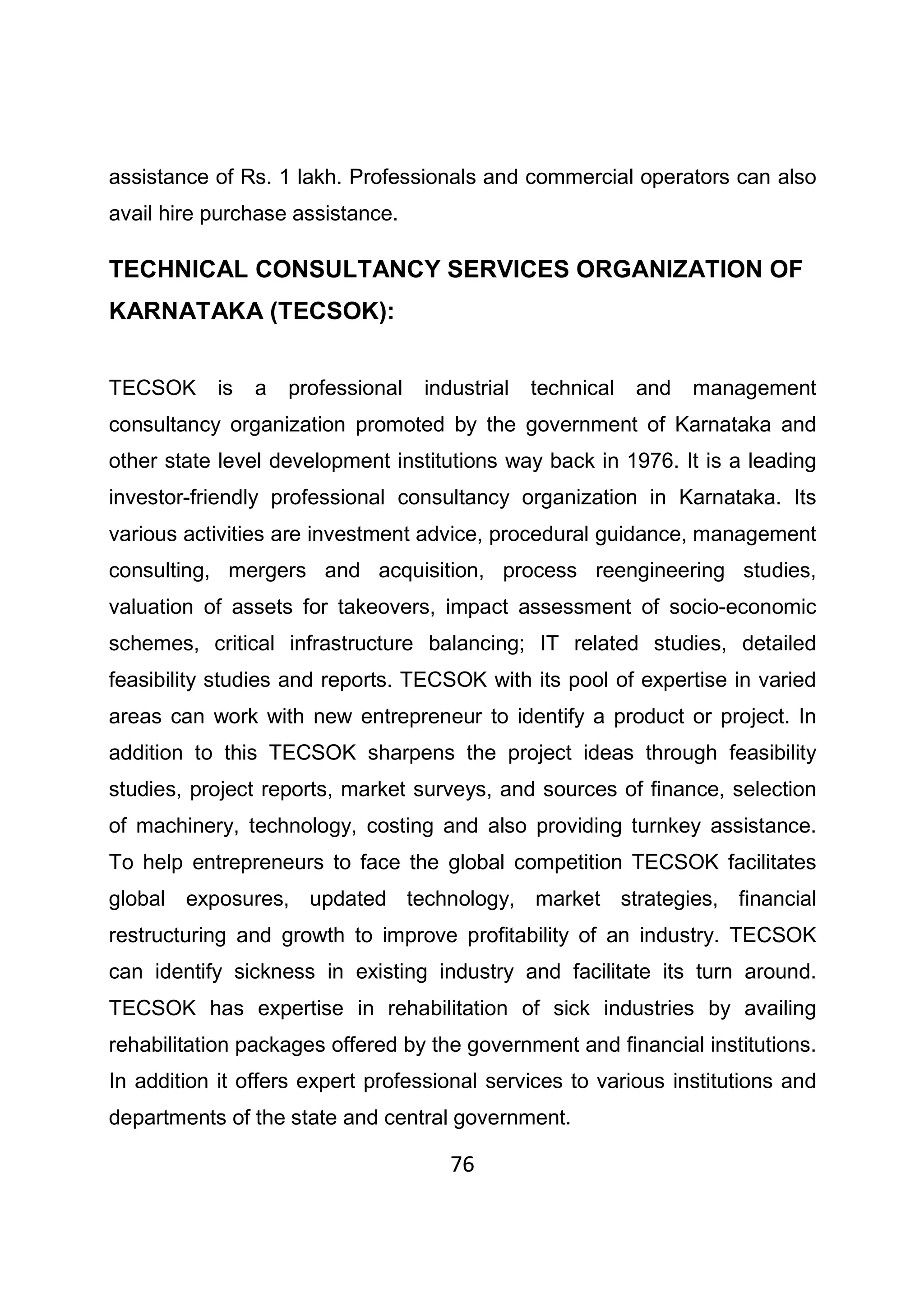 76
assistance of Rs. 1 lakh. Professionals and commercial operators can also
avail hire purchase assistance.
TECHNICAL CONSULTANCY SERVICES ORGANIZATION OF
KARNATAKA (TECSOK):
TECSOK is a professional industrial technical and management
consultancy organization promoted by the government of Karnataka and
other state level development institutions way back in 1976. It is a leading
investor-friendly professional consultancy organization in Karnataka. Its
various activities are investment advice, procedural guidance, management
consulting, mergers and acquisition, process reengineering studies,
valuation of assets for takeovers, impact assessment of socio-economic
schemes, critical infrastructure balancing; IT related studies, detailed
feasibility studies and reports. TECSOK with its pool of expertise in varied
areas can work with new entrepreneur to identify a product or project. In
addition to this TECSOK sharpens the project ideas through feasibility
studies, project reports, market surveys, and sources of finance, selection
of machinery, technology, costing and also providing turnkey assistance.
To help entrepreneurs to face the global competition TECSOK facilitates
global exposures, updated technology, market strategies, financial
restructuring and growth to improve profitability of an industry. TECSOK
can identify sickness in existing industry and facilitate its turn around.
TECSOK has expertise in rehabilitation of sick industries by availing
rehabilitation packages offered by the government and financial institutions.
In addition it offers expert professional services to various institutions and
departments of the state and central government.
 