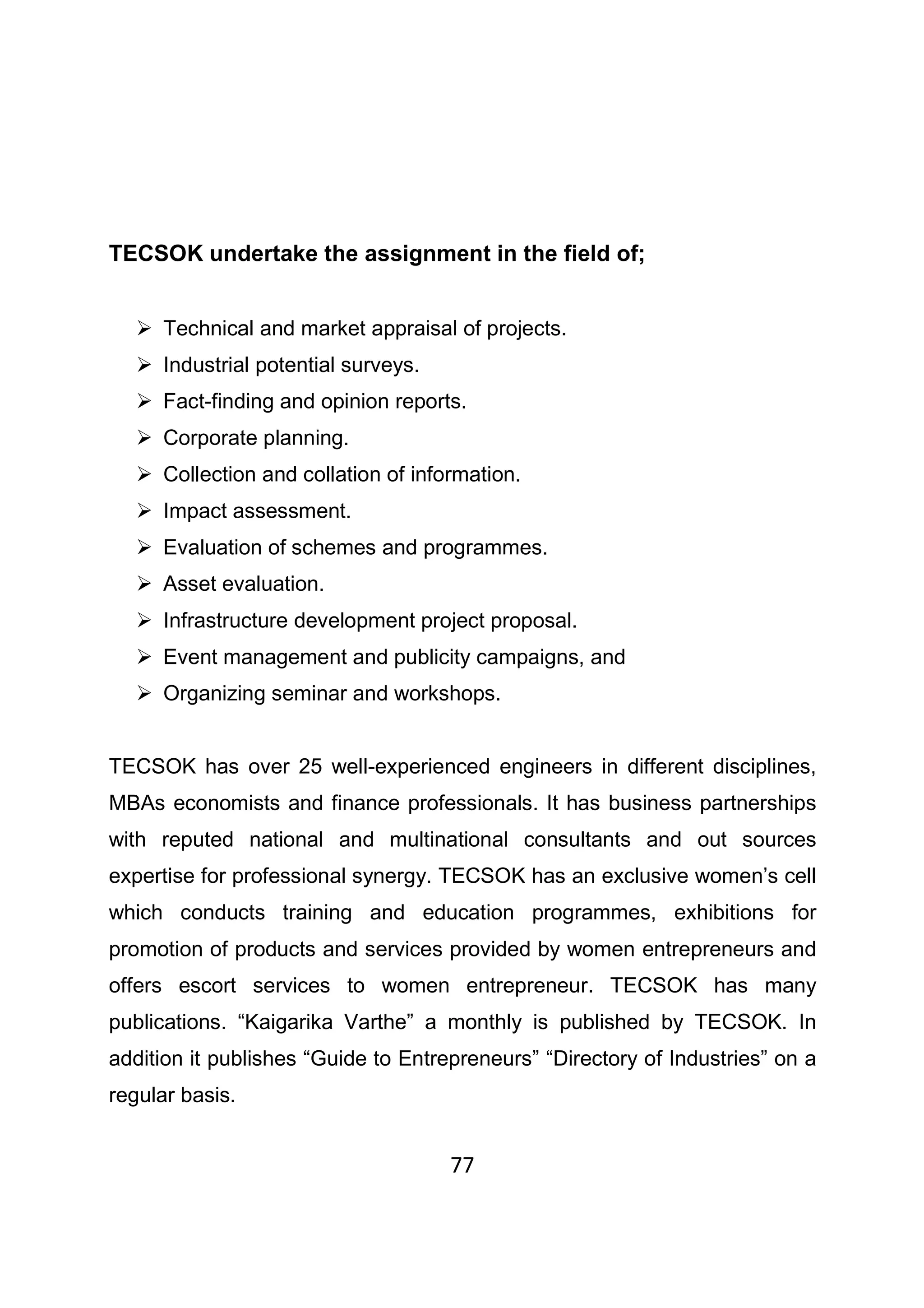 77
TECSOK undertake the assignment in the field of;
Technical and market appraisal of projects.
Industrial potential surveys.
Fact-finding and opinion reports.
Corporate planning.
Collection and collation of information.
Impact assessment.
Evaluation of schemes and programmes.
Asset evaluation.
Infrastructure development project proposal.
Event management and publicity campaigns, and
Organizing seminar and workshops.
TECSOK has over 25 well-experienced engineers in different disciplines,
MBAs economists and finance professionals. It has business partnerships
with reputed national and multinational consultants and out sources
expertise for professional synergy. TECSOK has an exclusive women’s cell
which conducts training and education programmes, exhibitions for
promotion of products and services provided by women entrepreneurs and
offers escort services to women entrepreneur. TECSOK has many
publications. “Kaigarika Varthe” a monthly is published by TECSOK. In
addition it publishes “Guide to Entrepreneurs” “Directory of Industries” on a
regular basis.
 