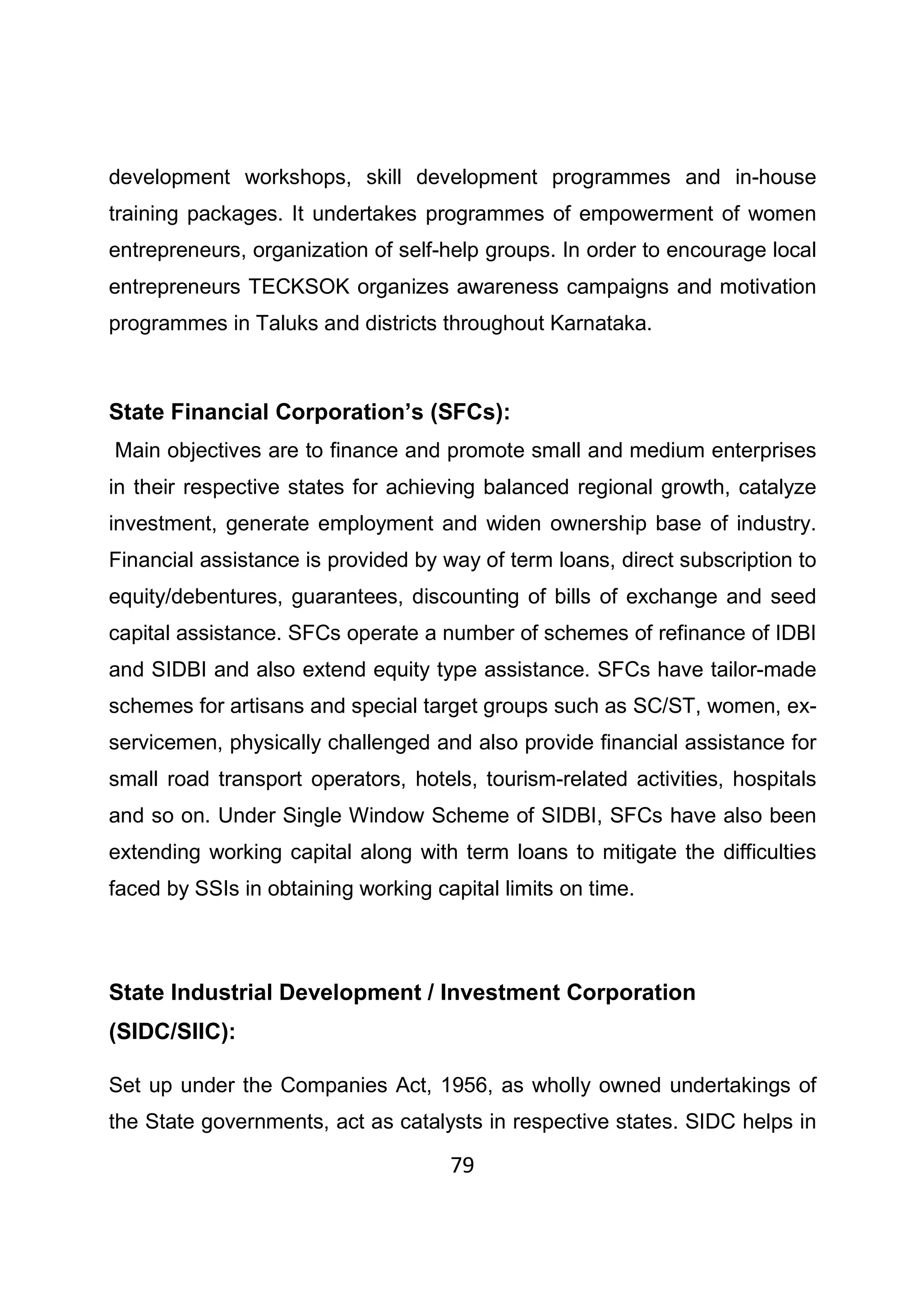 79
development workshops, skill development programmes and in-house
training packages. It undertakes programmes of empowerment of women
entrepreneurs, organization of self-help groups. In order to encourage local
entrepreneurs TECKSOK organizes awareness campaigns and motivation
programmes in Taluks and districts throughout Karnataka.
State Financial Corporation’s (SFCs):
Main objectives are to finance and promote small and medium enterprises
in their respective states for achieving balanced regional growth, catalyze
investment, generate employment and widen ownership base of industry.
Financial assistance is provided by way of term loans, direct subscription to
equity/debentures, guarantees, discounting of bills of exchange and seed
capital assistance. SFCs operate a number of schemes of refinance of IDBI
and SIDBI and also extend equity type assistance. SFCs have tailor-made
schemes for artisans and special target groups such as SC/ST, women, ex-
servicemen, physically challenged and also provide financial assistance for
small road transport operators, hotels, tourism-related activities, hospitals
and so on. Under Single Window Scheme of SIDBI, SFCs have also been
extending working capital along with term loans to mitigate the difficulties
faced by SSIs in obtaining working capital limits on time.
State Industrial Development / Investment Corporation
(SIDC/SIIC):
Set up under the Companies Act, 1956, as wholly owned undertakings of
the State governments, act as catalysts in respective states. SIDC helps in
 