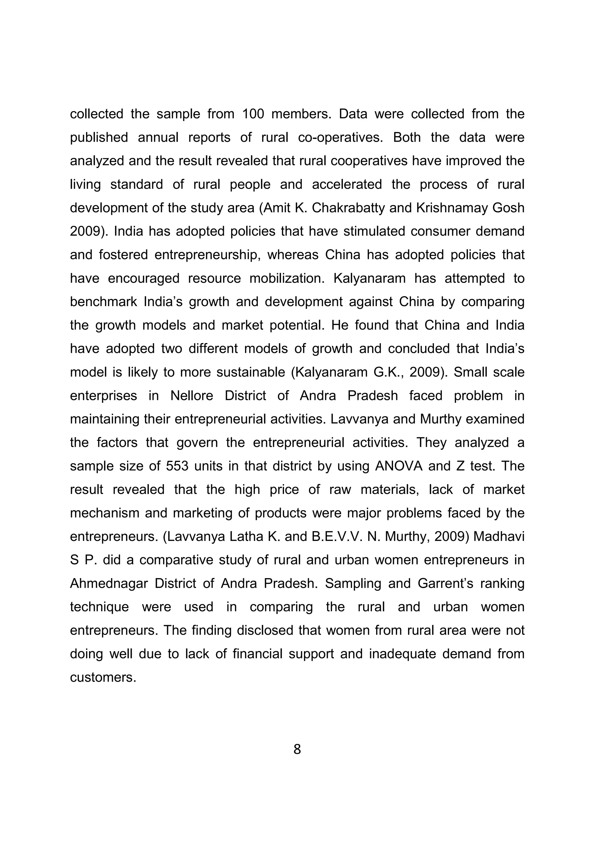 8
collected the sample from 100 members. Data were collected from the
published annual reports of rural co-operatives. Both the data were
analyzed and the result revealed that rural cooperatives have improved the
living standard of rural people and accelerated the process of rural
development of the study area (Amit K. Chakrabatty and Krishnamay Gosh
2009). India has adopted policies that have stimulated consumer demand
and fostered entrepreneurship, whereas China has adopted policies that
have encouraged resource mobilization. Kalyanaram has attempted to
benchmark India’s growth and development against China by comparing
the growth models and market potential. He found that China and India
have adopted two different models of growth and concluded that India’s
model is likely to more sustainable (Kalyanaram G.K., 2009). Small scale
enterprises in Nellore District of Andra Pradesh faced problem in
maintaining their entrepreneurial activities. Lavvanya and Murthy examined
the factors that govern the entrepreneurial activities. They analyzed a
sample size of 553 units in that district by using ANOVA and Z test. The
result revealed that the high price of raw materials, lack of market
mechanism and marketing of products were major problems faced by the
entrepreneurs. (Lavvanya Latha K. and B.E.V.V. N. Murthy, 2009) Madhavi
S P. did a comparative study of rural and urban women entrepreneurs in
Ahmednagar District of Andra Pradesh. Sampling and Garrent’s ranking
technique were used in comparing the rural and urban women
entrepreneurs. The finding disclosed that women from rural area were not
doing well due to lack of financial support and inadequate demand from
customers.
 