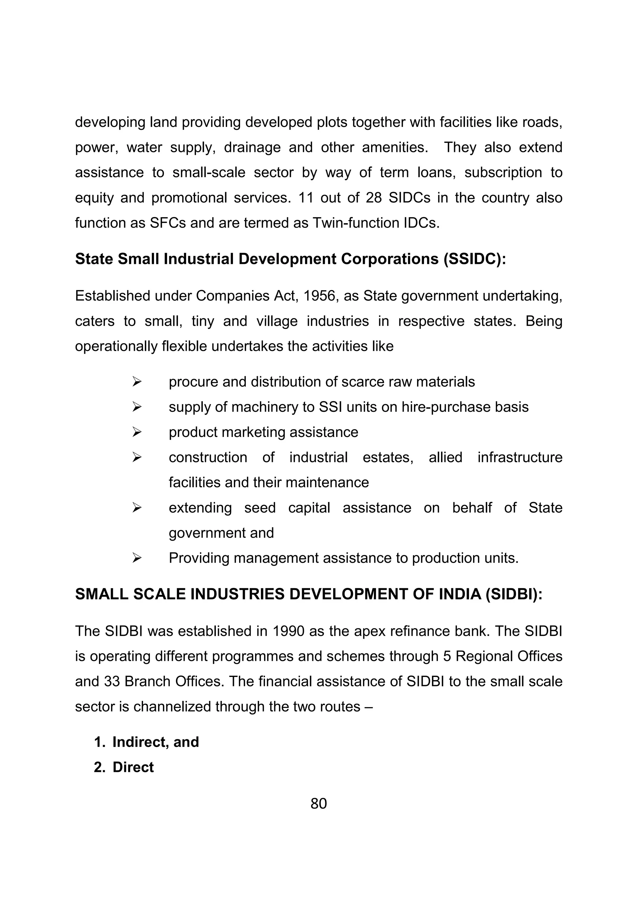 80
developing land providing developed plots together with facilities like roads,
power, water supply, drainage and other amenities. They also extend
assistance to small-scale sector by way of term loans, subscription to
equity and promotional services. 11 out of 28 SIDCs in the country also
function as SFCs and are termed as Twin-function IDCs.
State Small Industrial Development Corporations (SSIDC):
Established under Companies Act, 1956, as State government undertaking,
caters to small, tiny and village industries in respective states. Being
operationally flexible undertakes the activities like
procure and distribution of scarce raw materials
supply of machinery to SSI units on hire-purchase basis
product marketing assistance
construction of industrial estates, allied infrastructure
facilities and their maintenance
extending seed capital assistance on behalf of State
government and
Providing management assistance to production units.
SMALL SCALE INDUSTRIES DEVELOPMENT OF INDIA (SIDBI):
The SIDBI was established in 1990 as the apex refinance bank. The SIDBI
is operating different programmes and schemes through 5 Regional Offices
and 33 Branch Offices. The financial assistance of SIDBI to the small scale
sector is channelized through the two routes –
1. Indirect, and
2. Direct
 