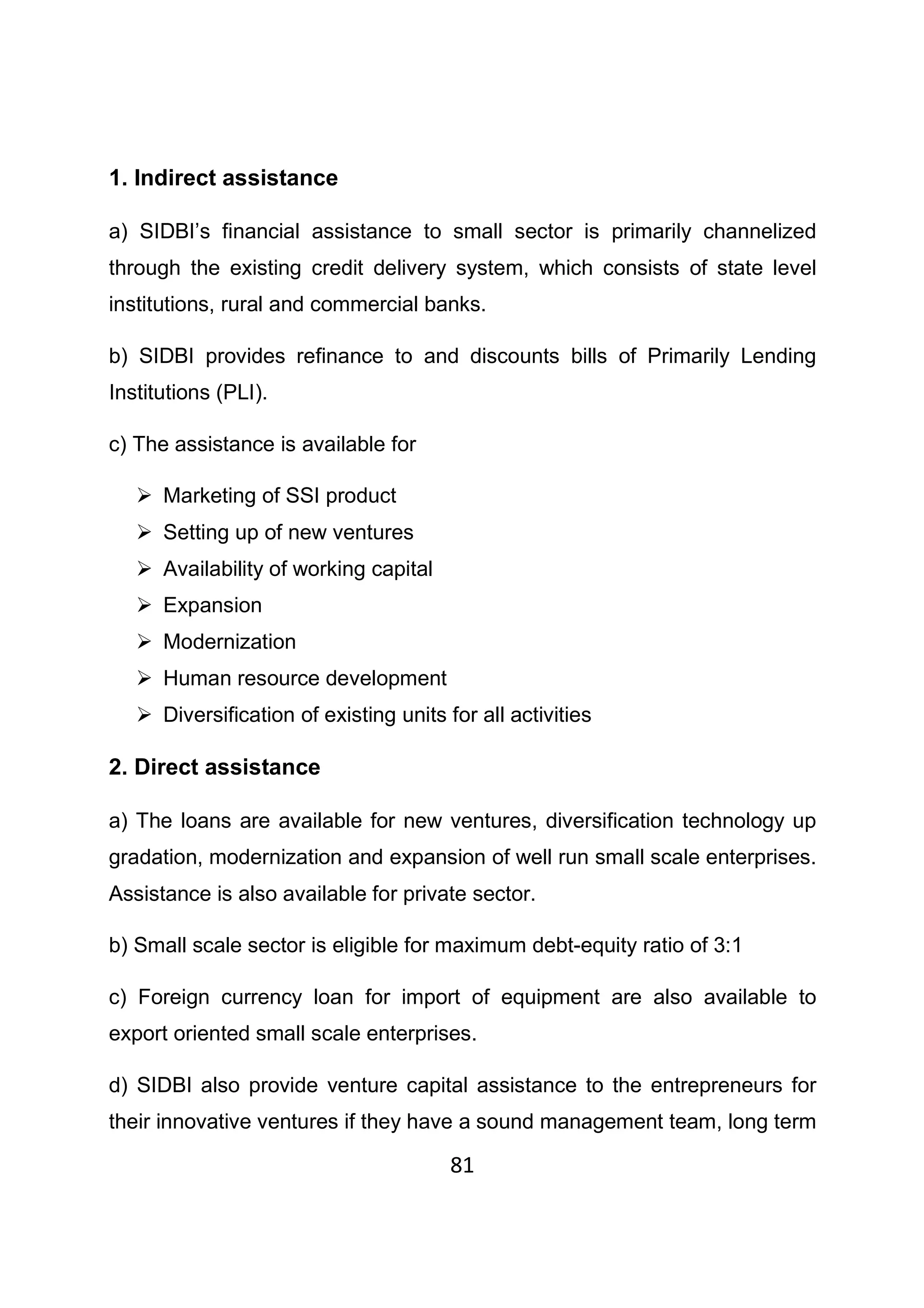 81
1. Indirect assistance
a) SIDBI’s financial assistance to small sector is primarily channelized
through the existing credit delivery system, which consists of state level
institutions, rural and commercial banks.
b) SIDBI provides refinance to and discounts bills of Primarily Lending
Institutions (PLI).
c) The assistance is available for
Marketing of SSI product
Setting up of new ventures
Availability of working capital
Expansion
Modernization
Human resource development
Diversification of existing units for all activities
2. Direct assistance
a) The loans are available for new ventures, diversification technology up
gradation, modernization and expansion of well run small scale enterprises.
Assistance is also available for private sector.
b) Small scale sector is eligible for maximum debt-equity ratio of 3:1
c) Foreign currency loan for import of equipment are also available to
export oriented small scale enterprises.
d) SIDBI also provide venture capital assistance to the entrepreneurs for
their innovative ventures if they have a sound management team, long term
 