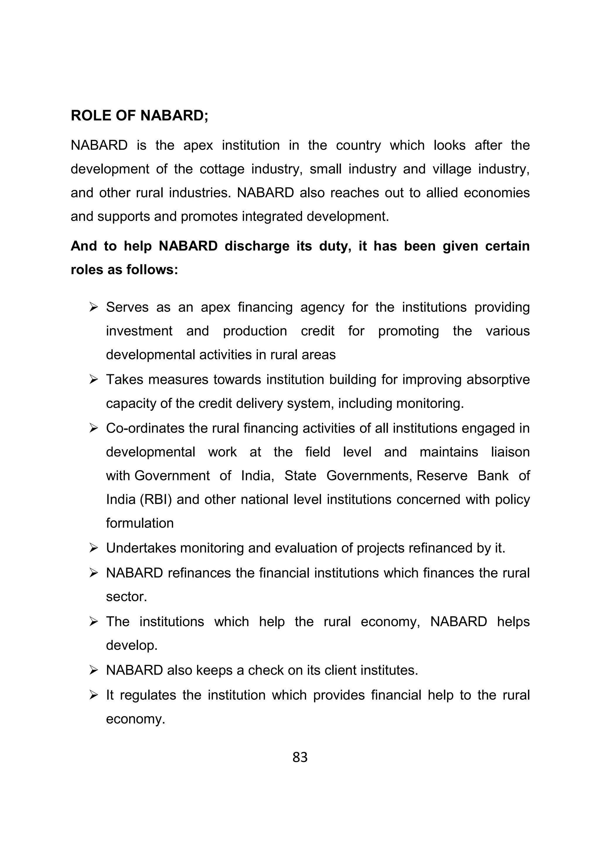 83
ROLE OF NABARD;
NABARD is the apex institution in the country which looks after the
development of the cottage industry, small industry and village industry,
and other rural industries. NABARD also reaches out to allied economies
and supports and promotes integrated development.
And to help NABARD discharge its duty, it has been given certain
roles as follows:
Serves as an apex financing agency for the institutions providing
investment and production credit for promoting the various
developmental activities in rural areas
Takes measures towards institution building for improving absorptive
capacity of the credit delivery system, including monitoring.
Co-ordinates the rural financing activities of all institutions engaged in
developmental work at the field level and maintains liaison
with Government of India, State Governments, Reserve Bank of
India (RBI) and other national level institutions concerned with policy
formulation
Undertakes monitoring and evaluation of projects refinanced by it.
NABARD refinances the financial institutions which finances the rural
sector.
The institutions which help the rural economy, NABARD helps
develop.
NABARD also keeps a check on its client institutes.
It regulates the institution which provides financial help to the rural
economy.
 