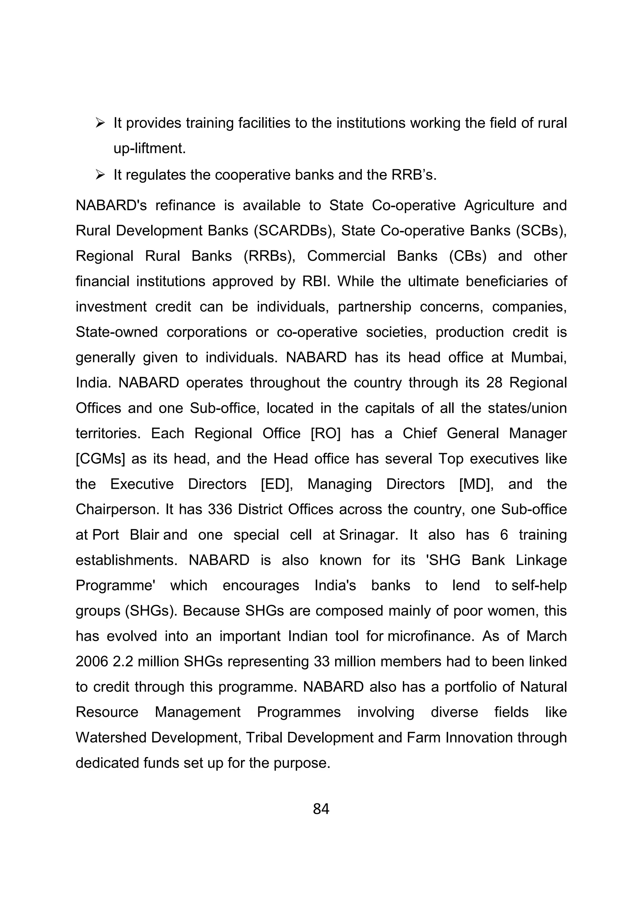 84
It provides training facilities to the institutions working the field of rural
up-liftment.
It regulates the cooperative banks and the RRB’s.
NABARD's refinance is available to State Co-operative Agriculture and
Rural Development Banks (SCARDBs), State Co-operative Banks (SCBs),
Regional Rural Banks (RRBs), Commercial Banks (CBs) and other
financial institutions approved by RBI. While the ultimate beneficiaries of
investment credit can be individuals, partnership concerns, companies,
State-owned corporations or co-operative societies, production credit is
generally given to individuals. NABARD has its head office at Mumbai,
India. NABARD operates throughout the country through its 28 Regional
Offices and one Sub-office, located in the capitals of all the states/union
territories. Each Regional Office [RO] has a Chief General Manager
[CGMs] as its head, and the Head office has several Top executives like
the Executive Directors [ED], Managing Directors [MD], and the
Chairperson. It has 336 District Offices across the country, one Sub-office
at Port Blair and one special cell at Srinagar. It also has 6 training
establishments. NABARD is also known for its 'SHG Bank Linkage
Programme' which encourages India's banks to lend to self-help
groups (SHGs). Because SHGs are composed mainly of poor women, this
has evolved into an important Indian tool for microfinance. As of March
2006 2.2 million SHGs representing 33 million members had to been linked
to credit through this programme. NABARD also has a portfolio of Natural
Resource Management Programmes involving diverse fields like
Watershed Development, Tribal Development and Farm Innovation through
dedicated funds set up for the purpose.
 
