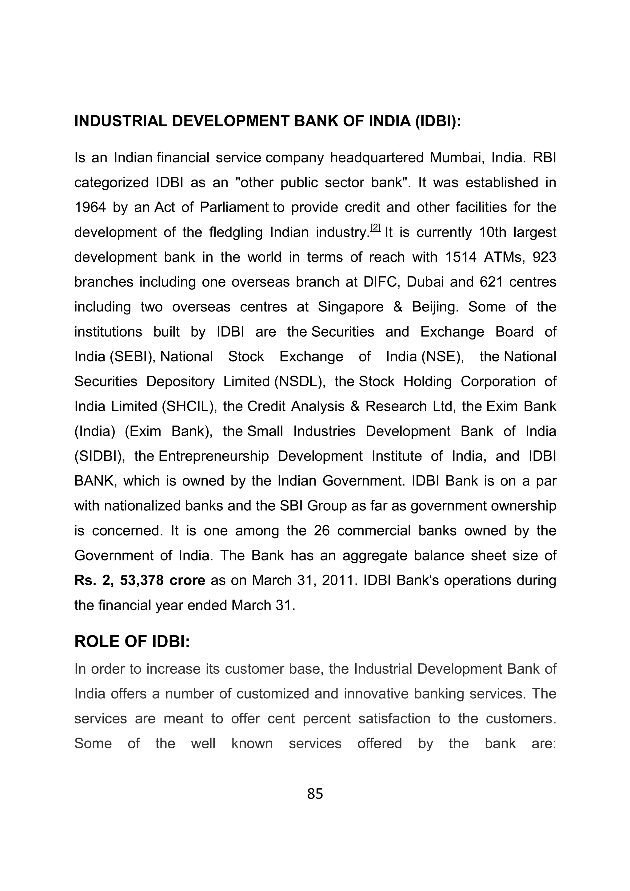 85
INDUSTRIAL DEVELOPMENT BANK OF INDIA (IDBI):
Is an Indian financial service company headquartered Mumbai, India. RBI
categorized IDBI as an "other public sector bank". It was established in
1964 by an Act of Parliament to provide credit and other facilities for the
development of the fledgling Indian industry.[2]
It is currently 10th largest
development bank in the world in terms of reach with 1514 ATMs, 923
branches including one overseas branch at DIFC, Dubai and 621 centres
including two overseas centres at Singapore & Beijing. Some of the
institutions built by IDBI are the Securities and Exchange Board of
India (SEBI), National Stock Exchange of India (NSE), the National
Securities Depository Limited (NSDL), the Stock Holding Corporation of
India Limited (SHCIL), the Credit Analysis & Research Ltd, the Exim Bank
(India) (Exim Bank), the Small Industries Development Bank of India
(SIDBI), the Entrepreneurship Development Institute of India, and IDBI
BANK, which is owned by the Indian Government. IDBI Bank is on a par
with nationalized banks and the SBI Group as far as government ownership
is concerned. It is one among the 26 commercial banks owned by the
Government of India. The Bank has an aggregate balance sheet size of
Rs. 2, 53,378 crore as on March 31, 2011. IDBI Bank's operations during
the financial year ended March 31.
ROLE OF IDBI:
In order to increase its customer base, the Industrial Development Bank of
India offers a number of customized and innovative banking services. The
services are meant to offer cent percent satisfaction to the customers.
Some of the well known services offered by the bank are:
 
