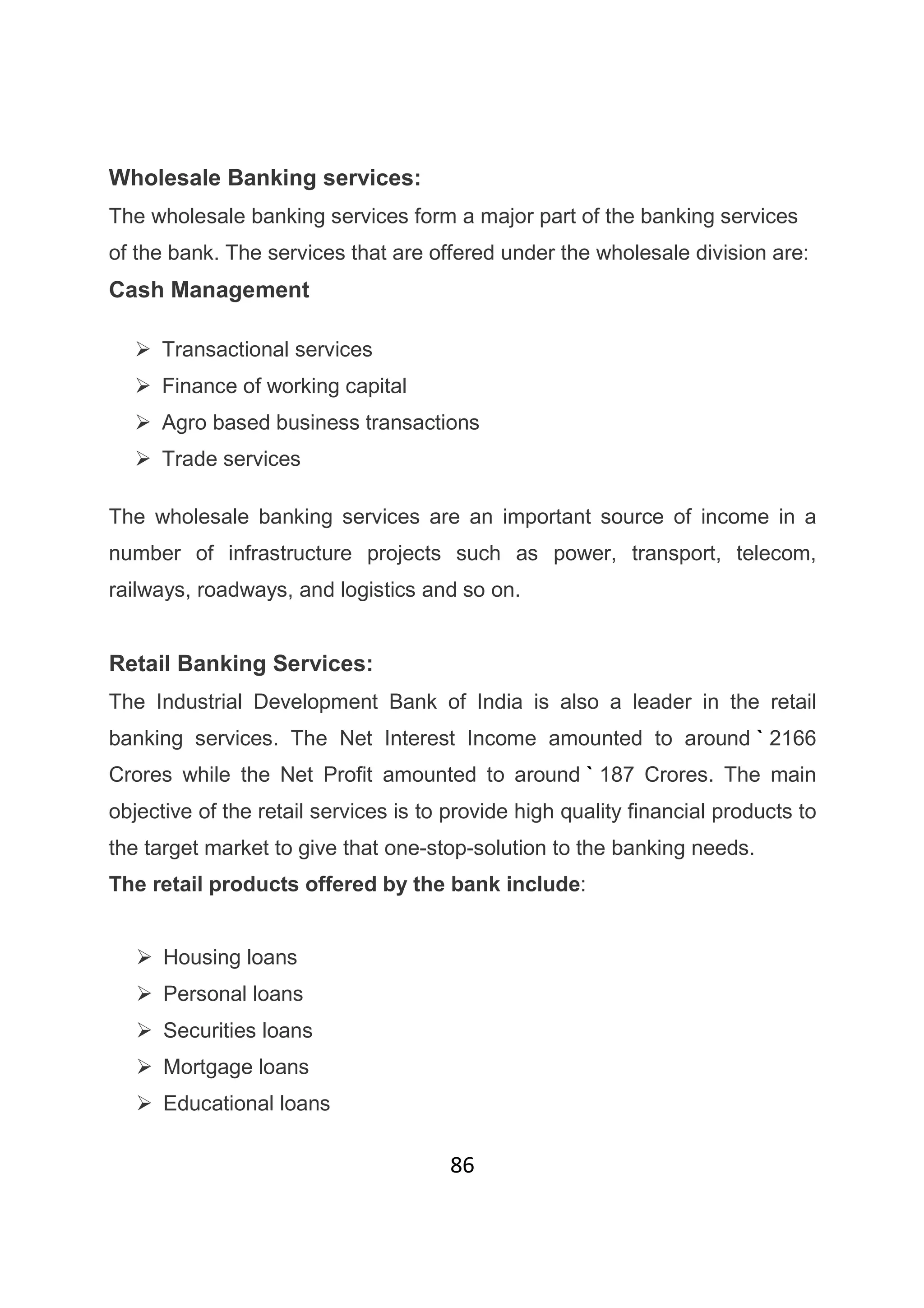 86
Wholesale Banking services:
The wholesale banking services form a major part of the banking services
of the bank. The services that are offered under the wholesale division are:
Cash Management
Transactional services
Finance of working capital
Agro based business transactions
Trade services
The wholesale banking services are an important source of income in a
number of infrastructure projects such as power, transport, telecom,
railways, roadways, and logistics and so on.
Retail Banking Services:
The Industrial Development Bank of India is also a leader in the retail
banking services. The Net Interest Income amounted to around ` 2166
Crores while the Net Profit amounted to around ` 187 Crores. The main
objective of the retail services is to provide high quality financial products to
the target market to give that one-stop-solution to the banking needs.
The retail products offered by the bank include:
Housing loans
Personal loans
Securities loans
Mortgage loans
Educational loans
 