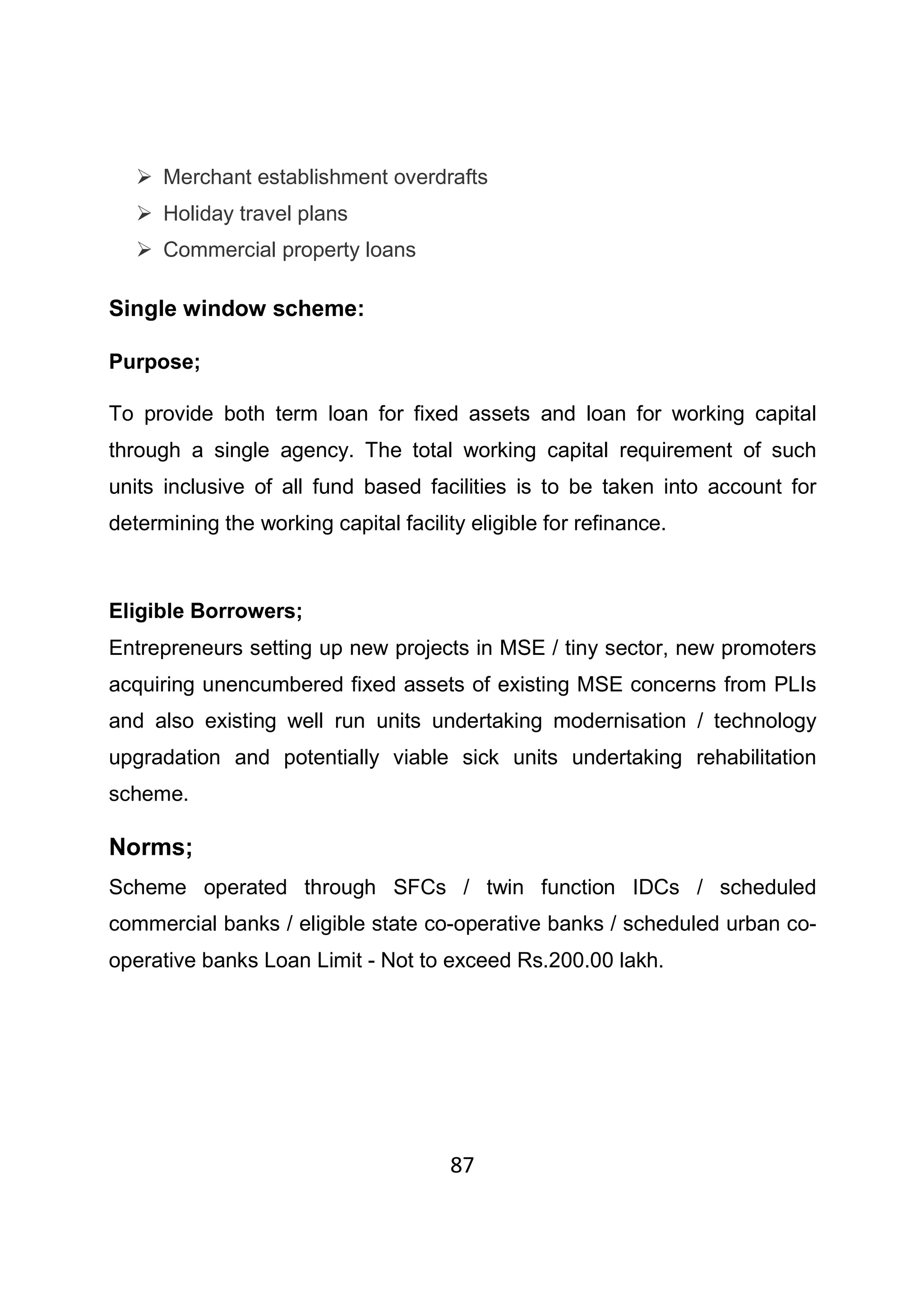 87
Merchant establishment overdrafts
Holiday travel plans
Commercial property loans
Single window scheme:
Purpose;
To provide both term loan for fixed assets and loan for working capital
through a single agency. The total working capital requirement of such
units inclusive of all fund based facilities is to be taken into account for
determining the working capital facility eligible for refinance.
Eligible Borrowers;
Entrepreneurs setting up new projects in MSE / tiny sector, new promoters
acquiring unencumbered fixed assets of existing MSE concerns from PLIs
and also existing well run units undertaking modernisation / technology
upgradation and potentially viable sick units undertaking rehabilitation
scheme.
Norms;
Scheme operated through SFCs / twin function IDCs / scheduled
commercial banks / eligible state co-operative banks / scheduled urban co-
operative banks Loan Limit - Not to exceed Rs.200.00 lakh.
 