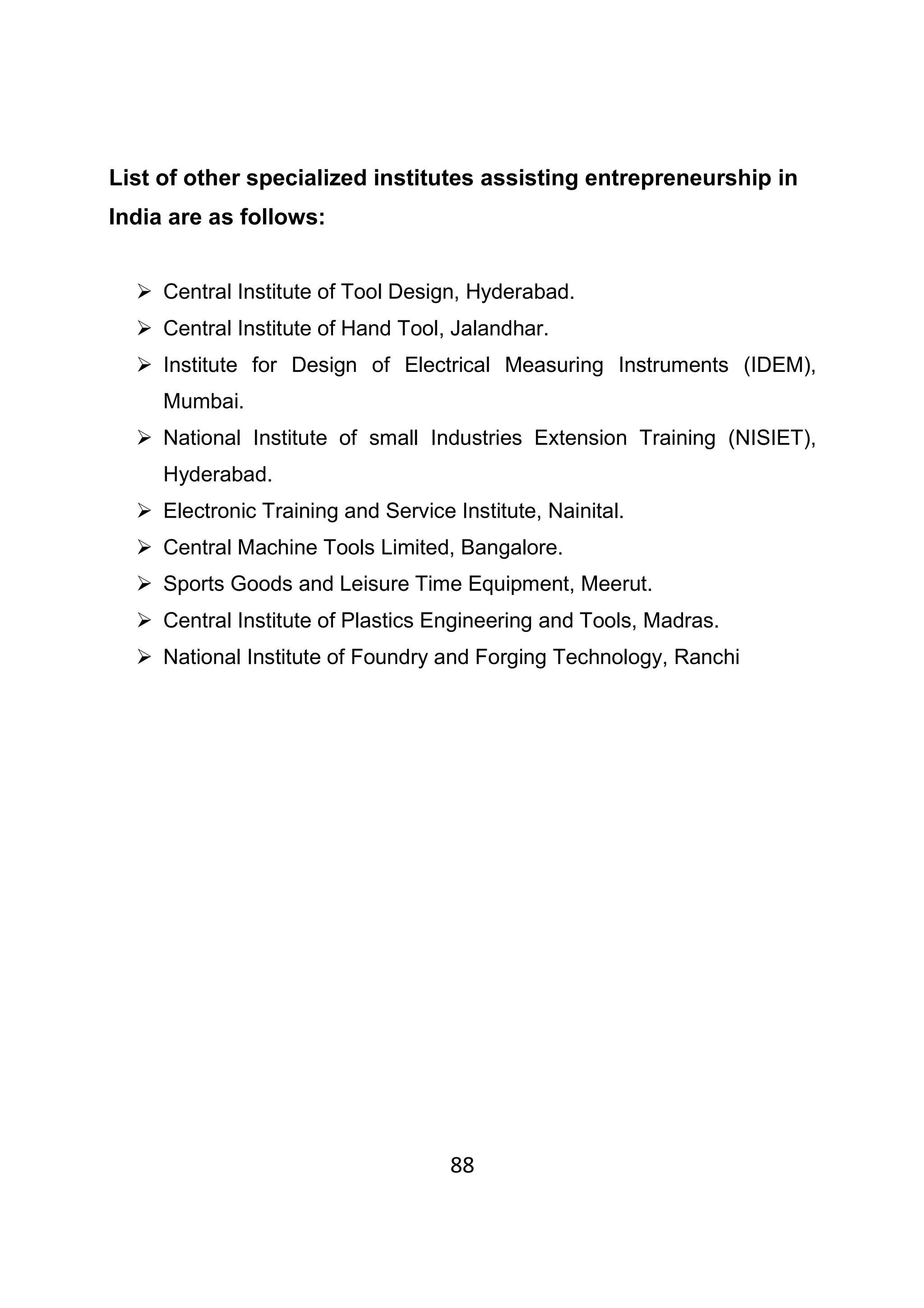 88
List of other specialized institutes assisting entrepreneurship in
India are as follows:
Central Institute of Tool Design, Hyderabad.
Central Institute of Hand Tool, Jalandhar.
Institute for Design of Electrical Measuring Instruments (IDEM),
Mumbai.
National Institute of small Industries Extension Training (NISIET),
Hyderabad.
Electronic Training and Service Institute, Nainital.
Central Machine Tools Limited, Bangalore.
Sports Goods and Leisure Time Equipment, Meerut.
Central Institute of Plastics Engineering and Tools, Madras.
National Institute of Foundry and Forging Technology, Ranchi
 