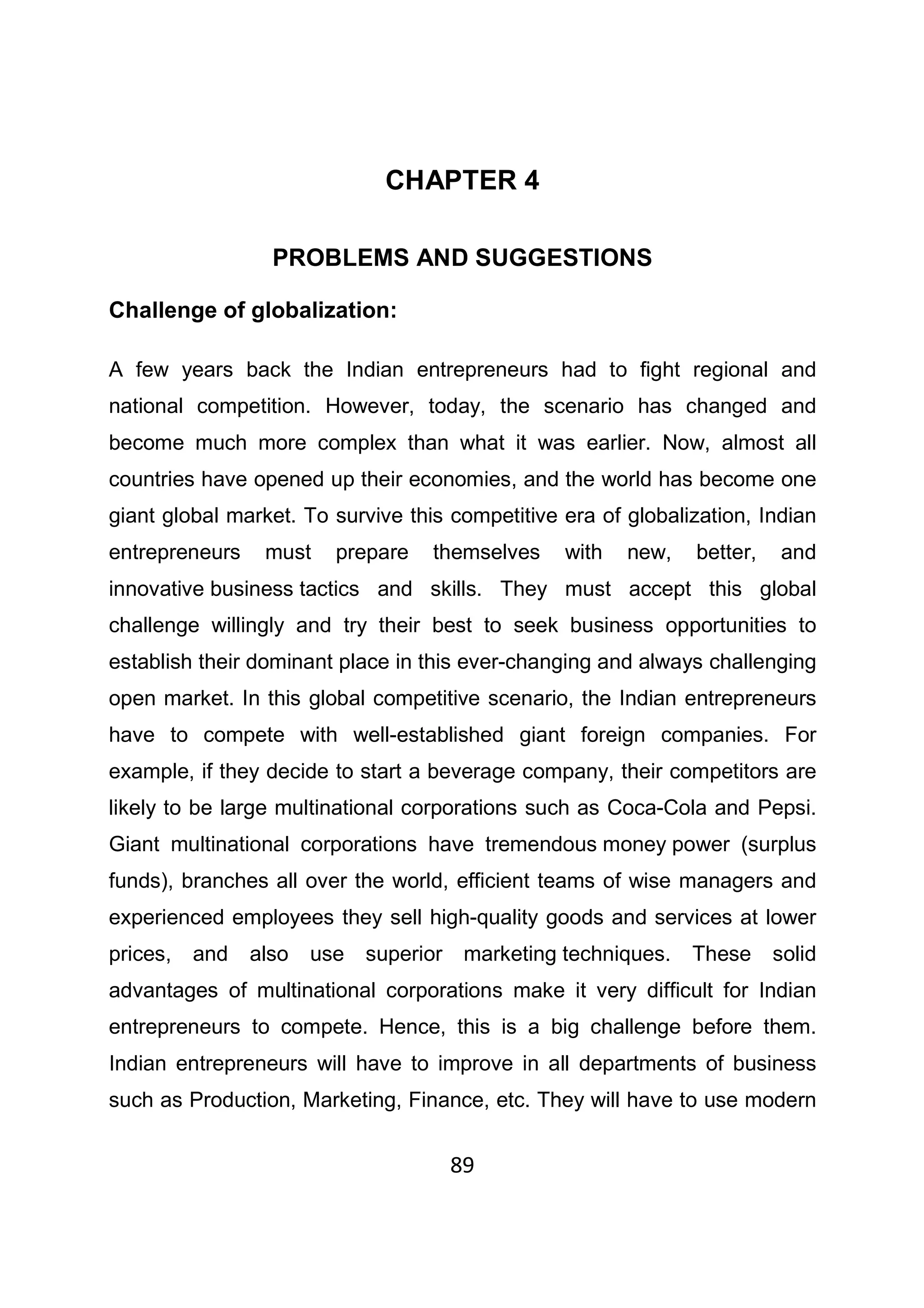 89
CHAPTER 4
PROBLEMS AND SUGGESTIONS
Challenge of globalization:
A few years back the Indian entrepreneurs had to fight regional and
national competition. However, today, the scenario has changed and
become much more complex than what it was earlier. Now, almost all
countries have opened up their economies, and the world has become one
giant global market. To survive this competitive era of globalization, Indian
entrepreneurs must prepare themselves with new, better, and
innovative business tactics and skills. They must accept this global
challenge willingly and try their best to seek business opportunities to
establish their dominant place in this ever-changing and always challenging
open market. In this global competitive scenario, the Indian entrepreneurs
have to compete with well-established giant foreign companies. For
example, if they decide to start a beverage company, their competitors are
likely to be large multinational corporations such as Coca-Cola and Pepsi.
Giant multinational corporations have tremendous money power (surplus
funds), branches all over the world, efficient teams of wise managers and
experienced employees they sell high-quality goods and services at lower
prices, and also use superior marketing techniques. These solid
advantages of multinational corporations make it very difficult for Indian
entrepreneurs to compete. Hence, this is a big challenge before them.
Indian entrepreneurs will have to improve in all departments of business
such as Production, Marketing, Finance, etc. They will have to use modern
 