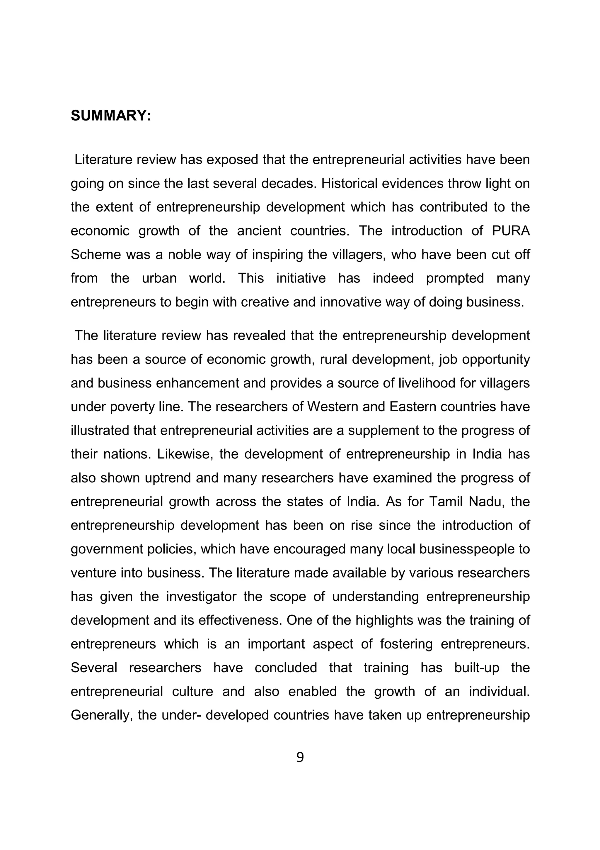 9
SUMMARY:
Literature review has exposed that the entrepreneurial activities have been
going on since the last several decades. Historical evidences throw light on
the extent of entrepreneurship development which has contributed to the
economic growth of the ancient countries. The introduction of PURA
Scheme was a noble way of inspiring the villagers, who have been cut off
from the urban world. This initiative has indeed prompted many
entrepreneurs to begin with creative and innovative way of doing business.
The literature review has revealed that the entrepreneurship development
has been a source of economic growth, rural development, job opportunity
and business enhancement and provides a source of livelihood for villagers
under poverty line. The researchers of Western and Eastern countries have
illustrated that entrepreneurial activities are a supplement to the progress of
their nations. Likewise, the development of entrepreneurship in India has
also shown uptrend and many researchers have examined the progress of
entrepreneurial growth across the states of India. As for Tamil Nadu, the
entrepreneurship development has been on rise since the introduction of
government policies, which have encouraged many local businesspeople to
venture into business. The literature made available by various researchers
has given the investigator the scope of understanding entrepreneurship
development and its effectiveness. One of the highlights was the training of
entrepreneurs which is an important aspect of fostering entrepreneurs.
Several researchers have concluded that training has built-up the
entrepreneurial culture and also enabled the growth of an individual.
Generally, the under- developed countries have taken up entrepreneurship
 
