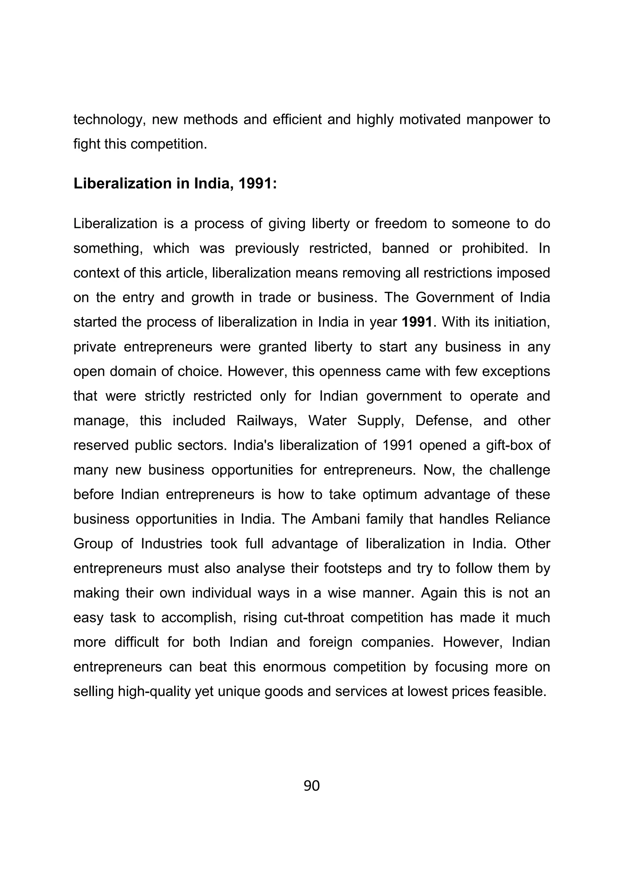 90
technology, new methods and efficient and highly motivated manpower to
fight this competition.
Liberalization in India, 1991:
Liberalization is a process of giving liberty or freedom to someone to do
something, which was previously restricted, banned or prohibited. In
context of this article, liberalization means removing all restrictions imposed
on the entry and growth in trade or business. The Government of India
started the process of liberalization in India in year 1991. With its initiation,
private entrepreneurs were granted liberty to start any business in any
open domain of choice. However, this openness came with few exceptions
that were strictly restricted only for Indian government to operate and
manage, this included Railways, Water Supply, Defense, and other
reserved public sectors. India's liberalization of 1991 opened a gift-box of
many new business opportunities for entrepreneurs. Now, the challenge
before Indian entrepreneurs is how to take optimum advantage of these
business opportunities in India. The Ambani family that handles Reliance
Group of Industries took full advantage of liberalization in India. Other
entrepreneurs must also analyse their footsteps and try to follow them by
making their own individual ways in a wise manner. Again this is not an
easy task to accomplish, rising cut-throat competition has made it much
more difficult for both Indian and foreign companies. However, Indian
entrepreneurs can beat this enormous competition by focusing more on
selling high-quality yet unique goods and services at lowest prices feasible.
 