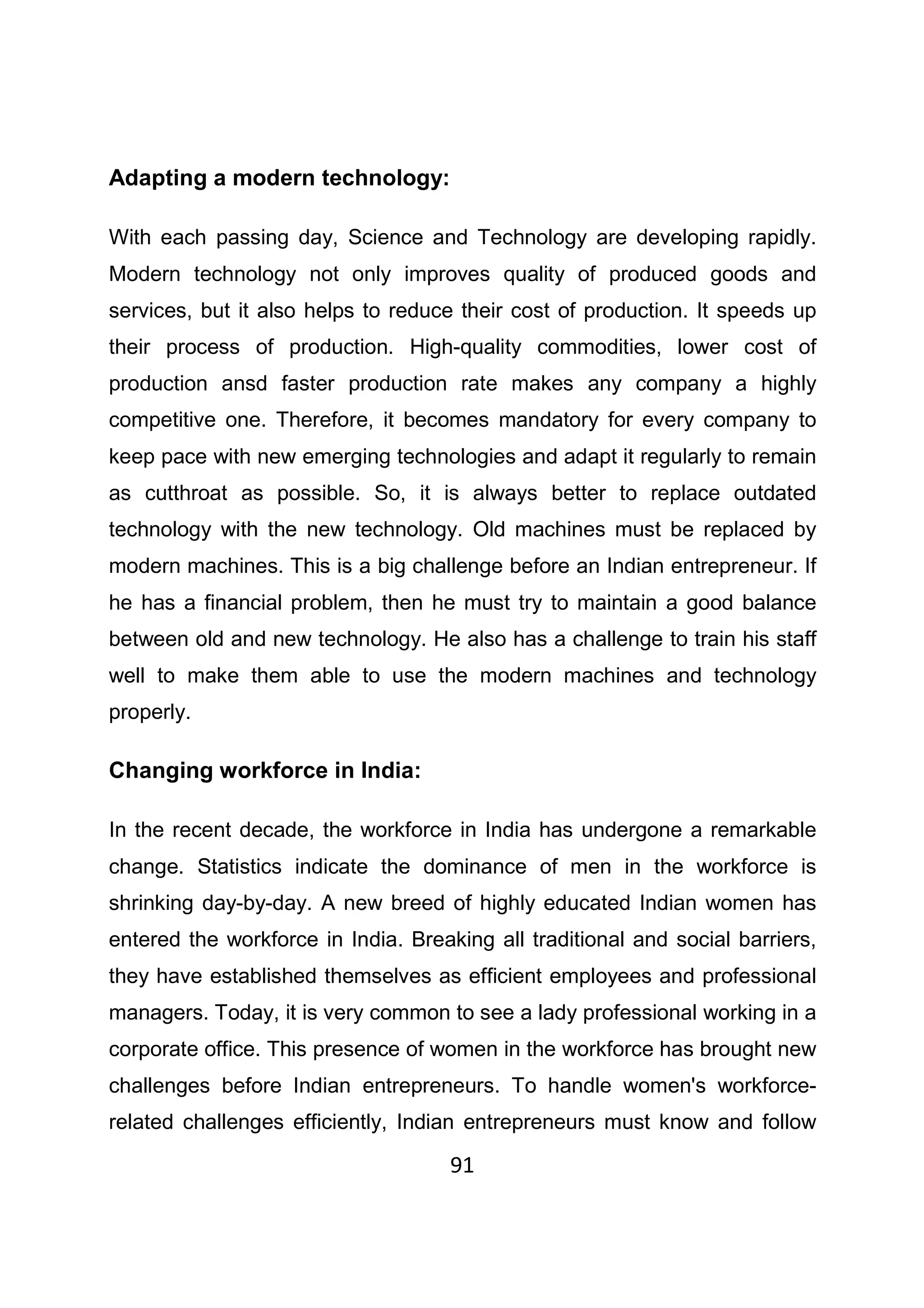 91
Adapting a modern technology:
With each passing day, Science and Technology are developing rapidly.
Modern technology not only improves quality of produced goods and
services, but it also helps to reduce their cost of production. It speeds up
their process of production. High-quality commodities, lower cost of
production ansd faster production rate makes any company a highly
competitive one. Therefore, it becomes mandatory for every company to
keep pace with new emerging technologies and adapt it regularly to remain
as cutthroat as possible. So, it is always better to replace outdated
technology with the new technology. Old machines must be replaced by
modern machines. This is a big challenge before an Indian entrepreneur. If
he has a financial problem, then he must try to maintain a good balance
between old and new technology. He also has a challenge to train his staff
well to make them able to use the modern machines and technology
properly.
Changing workforce in India:
In the recent decade, the workforce in India has undergone a remarkable
change. Statistics indicate the dominance of men in the workforce is
shrinking day-by-day. A new breed of highly educated Indian women has
entered the workforce in India. Breaking all traditional and social barriers,
they have established themselves as efficient employees and professional
managers. Today, it is very common to see a lady professional working in a
corporate office. This presence of women in the workforce has brought new
challenges before Indian entrepreneurs. To handle women's workforce-
related challenges efficiently, Indian entrepreneurs must know and follow
 