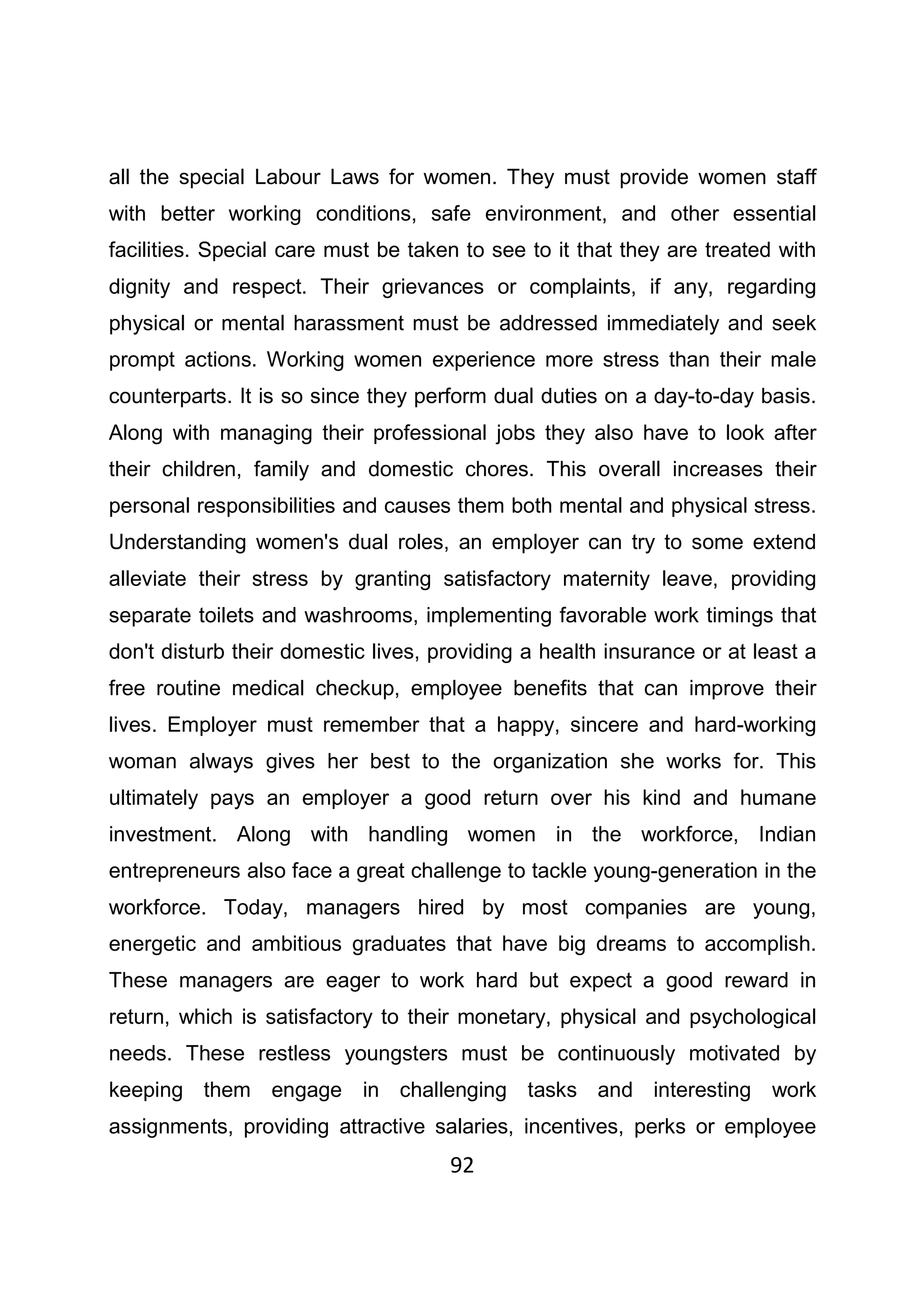 92
all the special Labour Laws for women. They must provide women staff
with better working conditions, safe environment, and other essential
facilities. Special care must be taken to see to it that they are treated with
dignity and respect. Their grievances or complaints, if any, regarding
physical or mental harassment must be addressed immediately and seek
prompt actions. Working women experience more stress than their male
counterparts. It is so since they perform dual duties on a day-to-day basis.
Along with managing their professional jobs they also have to look after
their children, family and domestic chores. This overall increases their
personal responsibilities and causes them both mental and physical stress.
Understanding women's dual roles, an employer can try to some extend
alleviate their stress by granting satisfactory maternity leave, providing
separate toilets and washrooms, implementing favorable work timings that
don't disturb their domestic lives, providing a health insurance or at least a
free routine medical checkup, employee benefits that can improve their
lives. Employer must remember that a happy, sincere and hard-working
woman always gives her best to the organization she works for. This
ultimately pays an employer a good return over his kind and humane
investment. Along with handling women in the workforce, Indian
entrepreneurs also face a great challenge to tackle young-generation in the
workforce. Today, managers hired by most companies are young,
energetic and ambitious graduates that have big dreams to accomplish.
These managers are eager to work hard but expect a good reward in
return, which is satisfactory to their monetary, physical and psychological
needs. These restless youngsters must be continuously motivated by
keeping them engage in challenging tasks and interesting work
assignments, providing attractive salaries, incentives, perks or employee
 