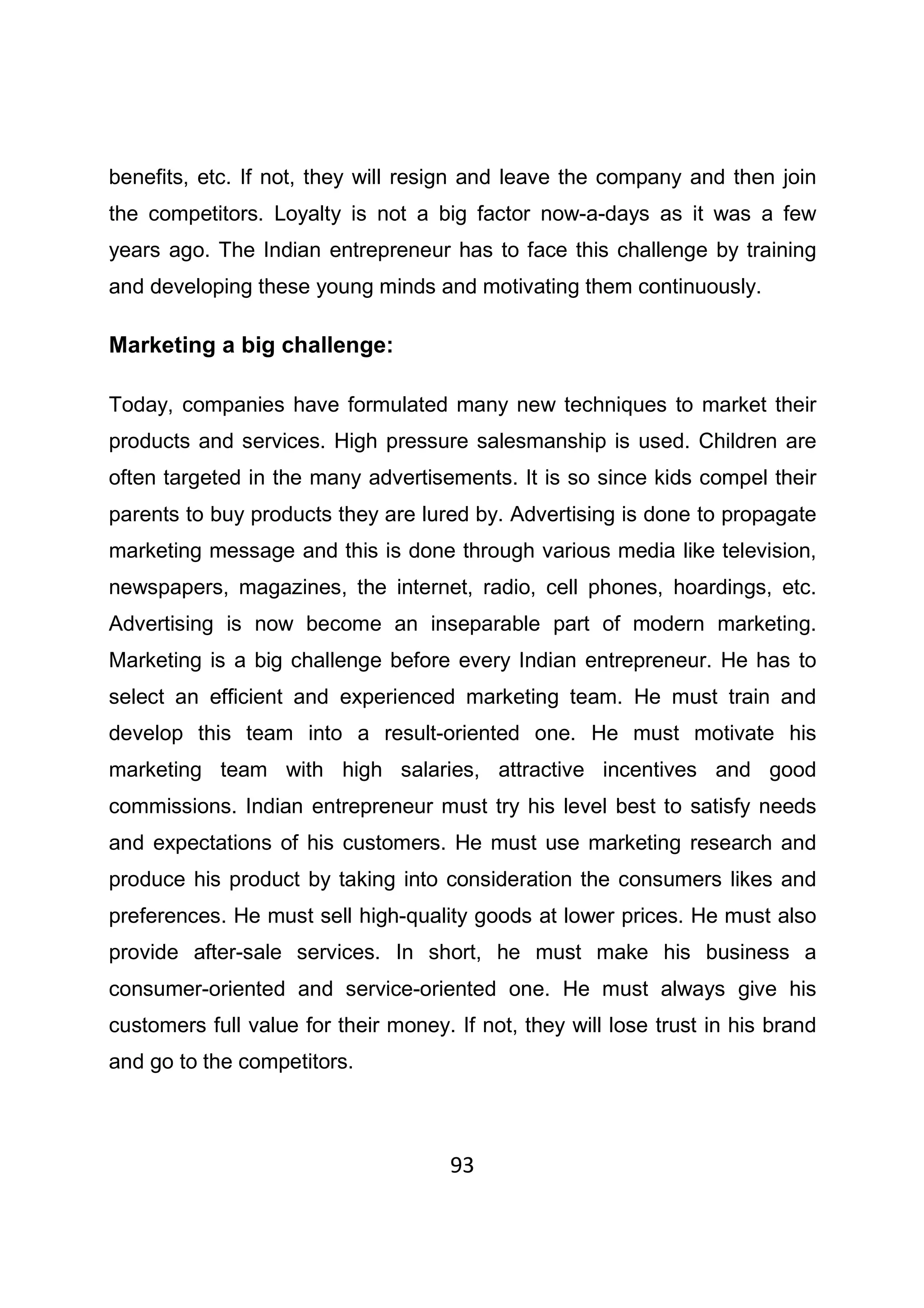 93
benefits, etc. If not, they will resign and leave the company and then join
the competitors. Loyalty is not a big factor now-a-days as it was a few
years ago. The Indian entrepreneur has to face this challenge by training
and developing these young minds and motivating them continuously.
Marketing a big challenge:
Today, companies have formulated many new techniques to market their
products and services. High pressure salesmanship is used. Children are
often targeted in the many advertisements. It is so since kids compel their
parents to buy products they are lured by. Advertising is done to propagate
marketing message and this is done through various media like television,
newspapers, magazines, the internet, radio, cell phones, hoardings, etc.
Advertising is now become an inseparable part of modern marketing.
Marketing is a big challenge before every Indian entrepreneur. He has to
select an efficient and experienced marketing team. He must train and
develop this team into a result-oriented one. He must motivate his
marketing team with high salaries, attractive incentives and good
commissions. Indian entrepreneur must try his level best to satisfy needs
and expectations of his customers. He must use marketing research and
produce his product by taking into consideration the consumers likes and
preferences. He must sell high-quality goods at lower prices. He must also
provide after-sale services. In short, he must make his business a
consumer-oriented and service-oriented one. He must always give his
customers full value for their money. If not, they will lose trust in his brand
and go to the competitors.
 