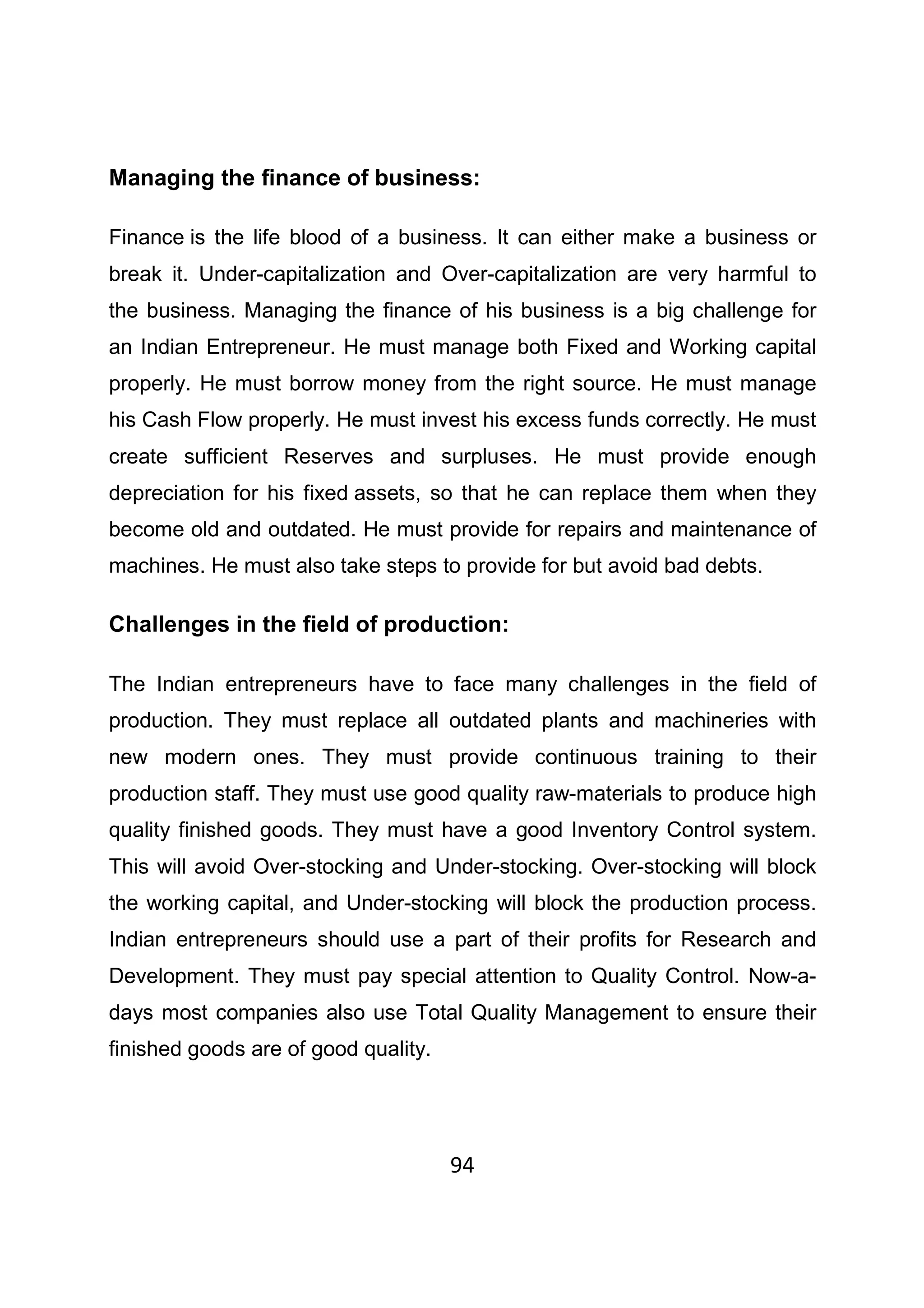 94
Managing the finance of business:
Finance is the life blood of a business. It can either make a business or
break it. Under-capitalization and Over-capitalization are very harmful to
the business. Managing the finance of his business is a big challenge for
an Indian Entrepreneur. He must manage both Fixed and Working capital
properly. He must borrow money from the right source. He must manage
his Cash Flow properly. He must invest his excess funds correctly. He must
create sufficient Reserves and surpluses. He must provide enough
depreciation for his fixed assets, so that he can replace them when they
become old and outdated. He must provide for repairs and maintenance of
machines. He must also take steps to provide for but avoid bad debts.
Challenges in the field of production:
The Indian entrepreneurs have to face many challenges in the field of
production. They must replace all outdated plants and machineries with
new modern ones. They must provide continuous training to their
production staff. They must use good quality raw-materials to produce high
quality finished goods. They must have a good Inventory Control system.
This will avoid Over-stocking and Under-stocking. Over-stocking will block
the working capital, and Under-stocking will block the production process.
Indian entrepreneurs should use a part of their profits for Research and
Development. They must pay special attention to Quality Control. Now-a-
days most companies also use Total Quality Management to ensure their
finished goods are of good quality.
 