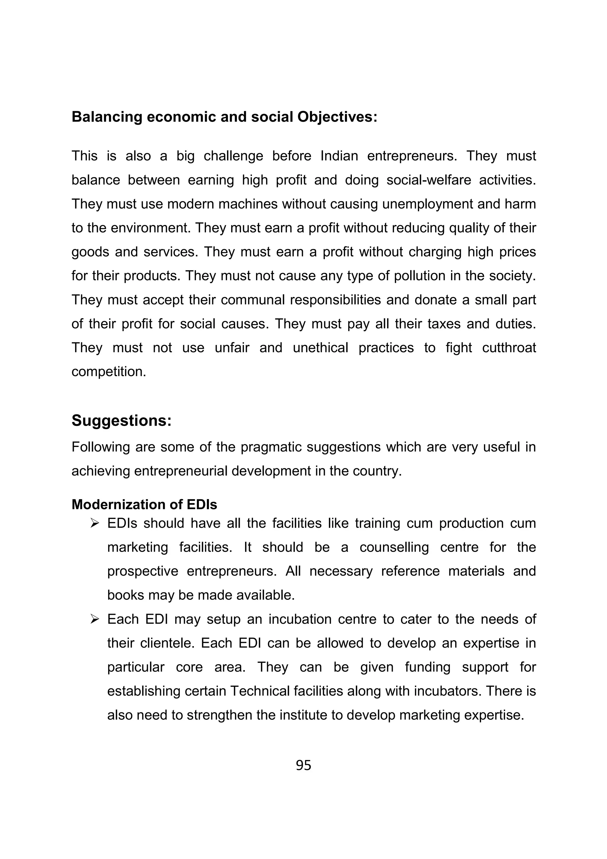 95
Balancing economic and social Objectives:
This is also a big challenge before Indian entrepreneurs. They must
balance between earning high profit and doing social-welfare activities.
They must use modern machines without causing unemployment and harm
to the environment. They must earn a profit without reducing quality of their
goods and services. They must earn a profit without charging high prices
for their products. They must not cause any type of pollution in the society.
They must accept their communal responsibilities and donate a small part
of their profit for social causes. They must pay all their taxes and duties.
They must not use unfair and unethical practices to fight cutthroat
competition.
Suggestions:
Following are some of the pragmatic suggestions which are very useful in
achieving entrepreneurial development in the country.
Modernization of EDIs
EDIs should have all the facilities like training cum production cum
marketing facilities. It should be a counselling centre for the
prospective entrepreneurs. All necessary reference materials and
books may be made available.
Each EDI may setup an incubation centre to cater to the needs of
their clientele. Each EDI can be allowed to develop an expertise in
particular core area. They can be given funding support for
establishing certain Technical facilities along with incubators. There is
also need to strengthen the institute to develop marketing expertise.
 