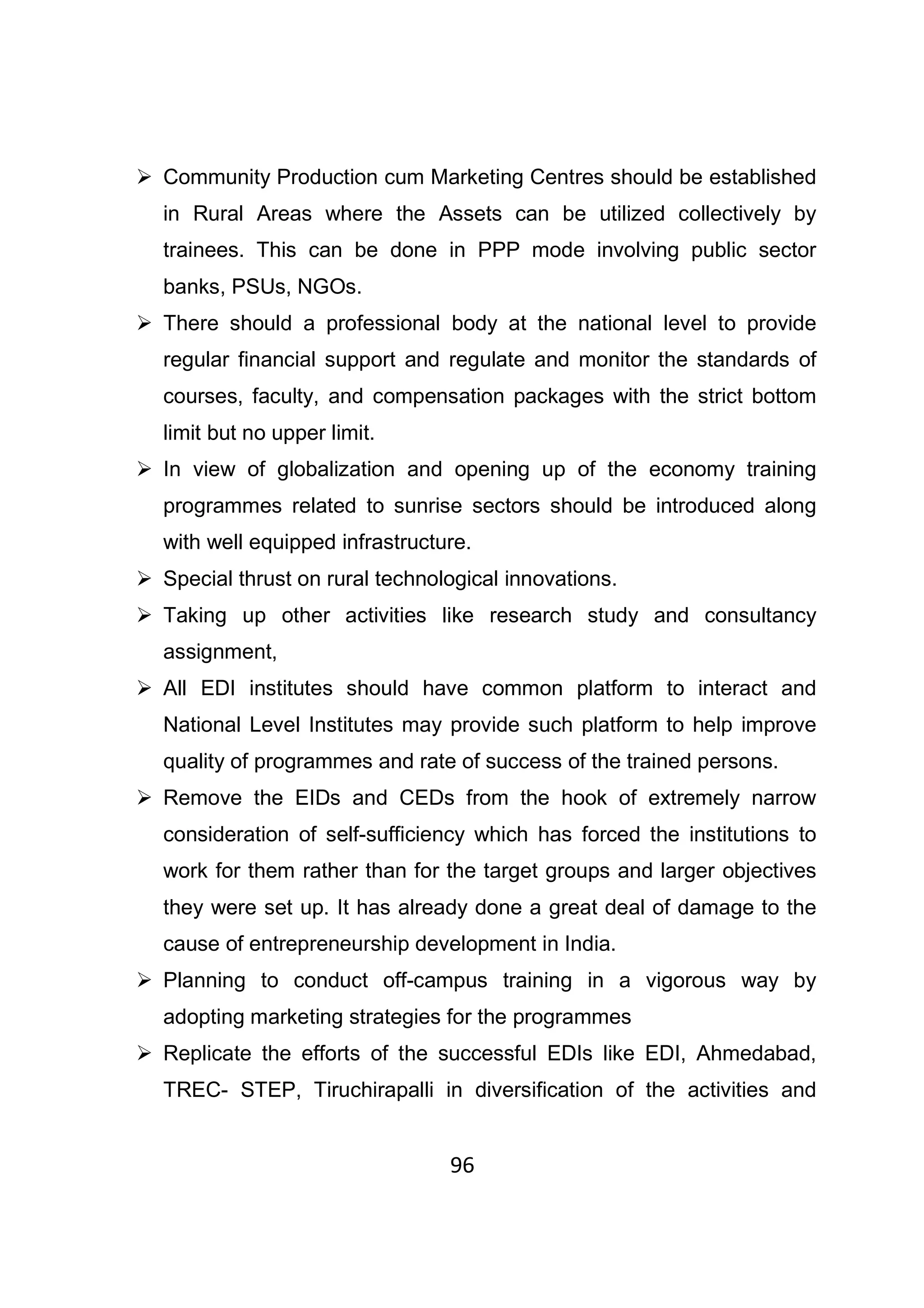 96
Community Production cum Marketing Centres should be established
in Rural Areas where the Assets can be utilized collectively by
trainees. This can be done in PPP mode involving public sector
banks, PSUs, NGOs.
There should a professional body at the national level to provide
regular financial support and regulate and monitor the standards of
courses, faculty, and compensation packages with the strict bottom
limit but no upper limit.
In view of globalization and opening up of the economy training
programmes related to sunrise sectors should be introduced along
with well equipped infrastructure.
Special thrust on rural technological innovations.
Taking up other activities like research study and consultancy
assignment,
All EDI institutes should have common platform to interact and
National Level Institutes may provide such platform to help improve
quality of programmes and rate of success of the trained persons.
Remove the EIDs and CEDs from the hook of extremely narrow
consideration of self-sufficiency which has forced the institutions to
work for them rather than for the target groups and larger objectives
they were set up. It has already done a great deal of damage to the
cause of entrepreneurship development in India.
Planning to conduct off-campus training in a vigorous way by
adopting marketing strategies for the programmes
Replicate the efforts of the successful EDIs like EDI, Ahmedabad,
TREC- STEP, Tiruchirapalli in diversification of the activities and
 