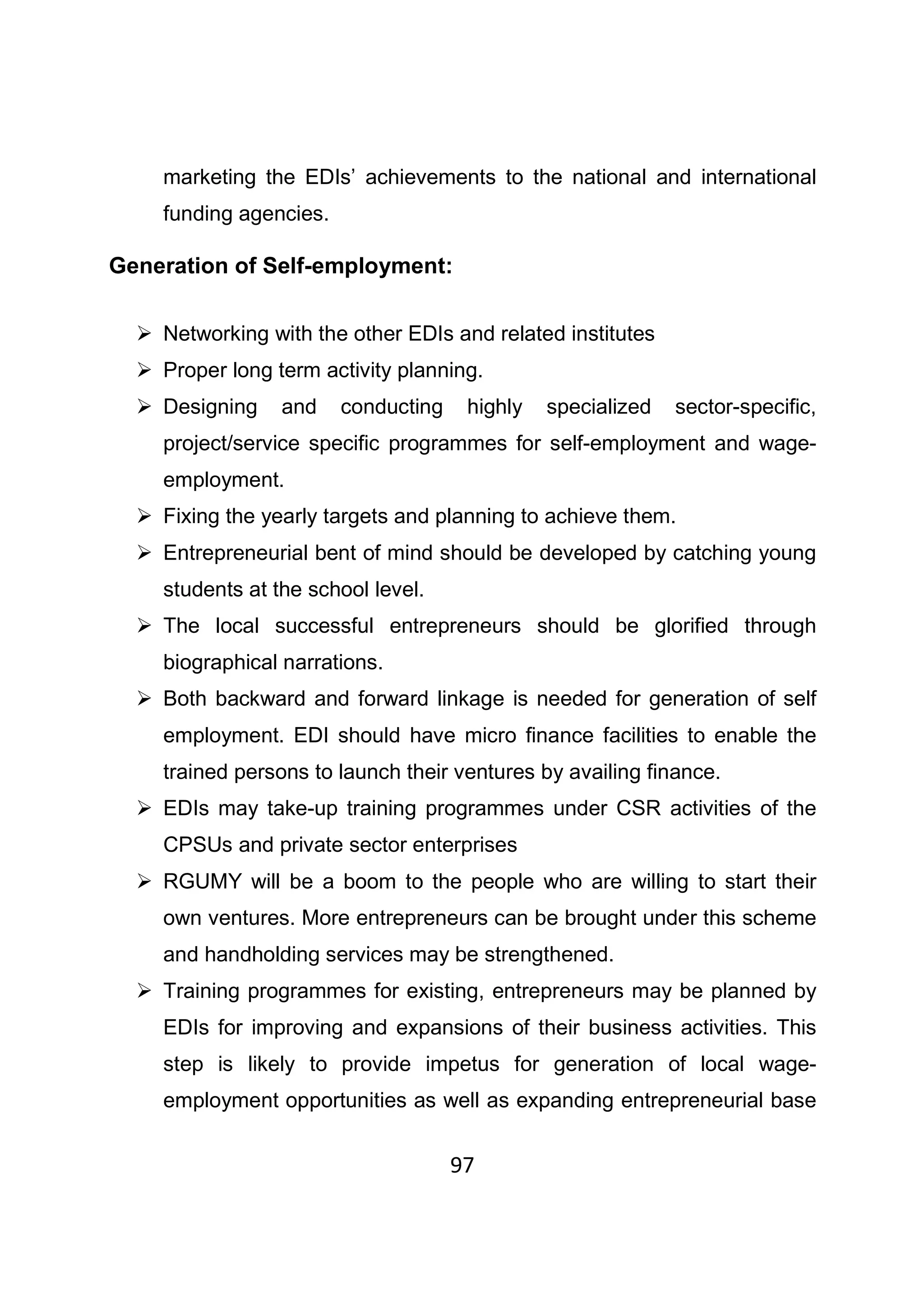 97
marketing the EDIs’ achievements to the national and international
funding agencies.
Generation of Self-employment:
Networking with the other EDIs and related institutes
Proper long term activity planning.
Designing and conducting highly specialized sector-specific,
project/service specific programmes for self-employment and wage-
employment.
Fixing the yearly targets and planning to achieve them.
Entrepreneurial bent of mind should be developed by catching young
students at the school level.
The local successful entrepreneurs should be glorified through
biographical narrations.
Both backward and forward linkage is needed for generation of self
employment. EDI should have micro finance facilities to enable the
trained persons to launch their ventures by availing finance.
EDIs may take-up training programmes under CSR activities of the
CPSUs and private sector enterprises
RGUMY will be a boom to the people who are willing to start their
own ventures. More entrepreneurs can be brought under this scheme
and handholding services may be strengthened.
Training programmes for existing, entrepreneurs may be planned by
EDIs for improving and expansions of their business activities. This
step is likely to provide impetus for generation of local wage-
employment opportunities as well as expanding entrepreneurial base
 