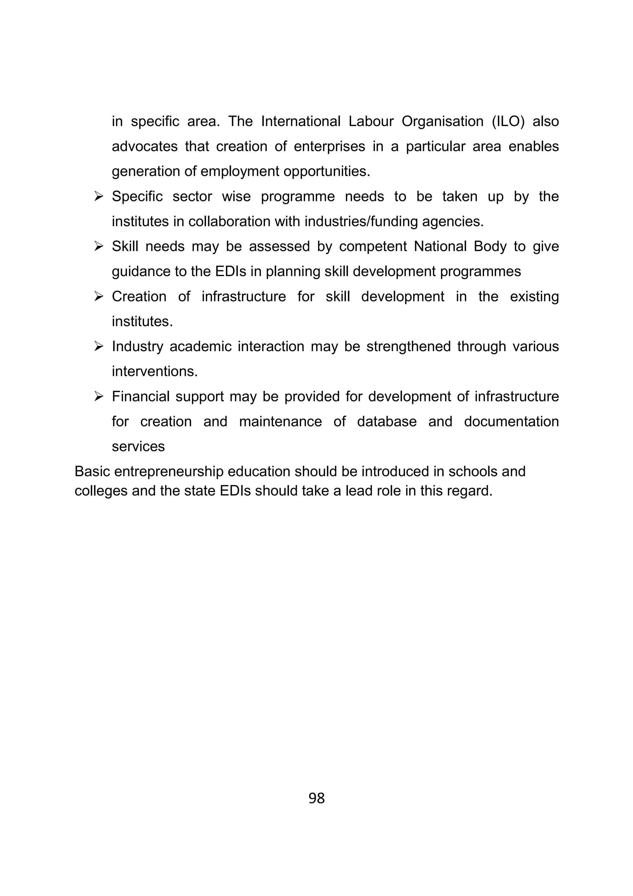 98
in specific area. The International Labour Organisation (ILO) also
advocates that creation of enterprises in a particular area enables
generation of employment opportunities.
Specific sector wise programme needs to be taken up by the
institutes in collaboration with industries/funding agencies.
Skill needs may be assessed by competent National Body to give
guidance to the EDIs in planning skill development programmes
Creation of infrastructure for skill development in the existing
institutes.
Industry academic interaction may be strengthened through various
interventions.
Financial support may be provided for development of infrastructure
for creation and maintenance of database and documentation
services
Basic entrepreneurship education should be introduced in schools and
colleges and the state EDIs should take a lead role in this regard.
 