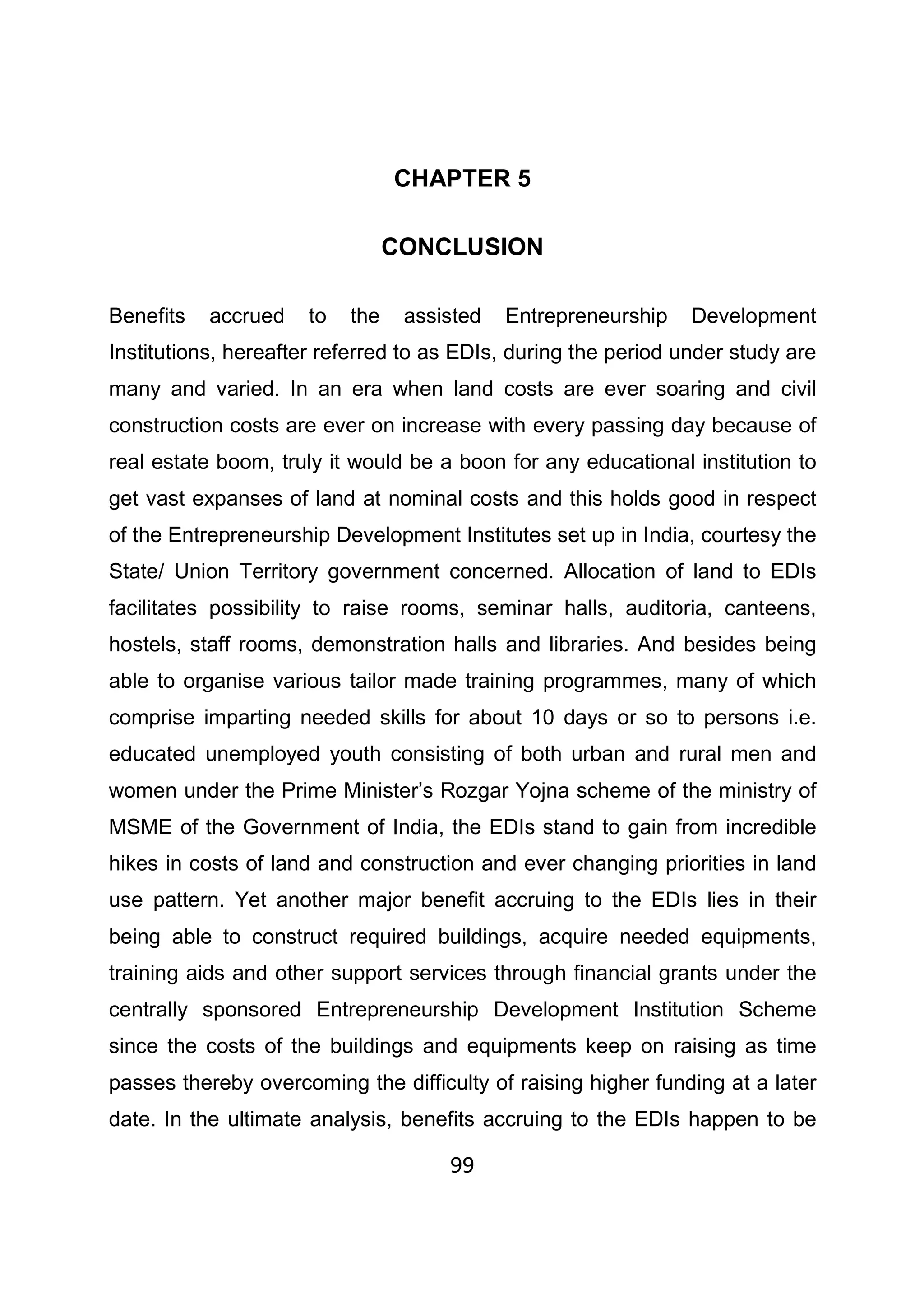 99
CHAPTER 5
CONCLUSION
Benefits accrued to the assisted Entrepreneurship Development
Institutions, hereafter referred to as EDIs, during the period under study are
many and varied. In an era when land costs are ever soaring and civil
construction costs are ever on increase with every passing day because of
real estate boom, truly it would be a boon for any educational institution to
get vast expanses of land at nominal costs and this holds good in respect
of the Entrepreneurship Development Institutes set up in India, courtesy the
State/ Union Territory government concerned. Allocation of land to EDIs
facilitates possibility to raise rooms, seminar halls, auditoria, canteens,
hostels, staff rooms, demonstration halls and libraries. And besides being
able to organise various tailor made training programmes, many of which
comprise imparting needed skills for about 10 days or so to persons i.e.
educated unemployed youth consisting of both urban and rural men and
women under the Prime Minister’s Rozgar Yojna scheme of the ministry of
MSME of the Government of India, the EDIs stand to gain from incredible
hikes in costs of land and construction and ever changing priorities in land
use pattern. Yet another major benefit accruing to the EDIs lies in their
being able to construct required buildings, acquire needed equipments,
training aids and other support services through financial grants under the
centrally sponsored Entrepreneurship Development Institution Scheme
since the costs of the buildings and equipments keep on raising as time
passes thereby overcoming the difficulty of raising higher funding at a later
date. In the ultimate analysis, benefits accruing to the EDIs happen to be
 