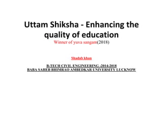 Uttam Shiksha - Enhancing the
quality of education
Winner of yuva sangam(2018)
Shadab khan
B-TECH CIVIL ENGINEERING -2014-2018
BABA SAHEB BHIMRAO AMBEDKAR UNIVERSITY LUCKNOW
 