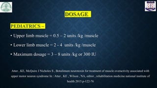 DOSAGE
PEDIATRICS –
• Upper limb muscle = 0.5 – 2 units /kg /muscle
• Lower limb muscle = 2 - 4 units /kg /muscle
• Maximum dosage = 3 – 8 units /kg or 300 IU
Atter , KE, McQuire J Nicholes S , Botulimum neurotoxin for treatment of muscle overactivity associated with
upper motor neuron syndrome In : Atter , KE , Wilson , NA, editor , rehabilitation medicine national institute of
health 2015.p-122-76
 