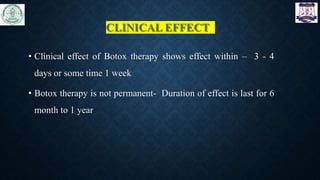 CLINICAL EFFECT
• Clinical effect of Botox therapy shows effect within – 3 - 4
days or some time 1 week
• Botox therapy is not permanent- Duration of effect is last for 6
month to 1 year
 
