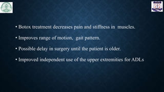 • Botox treatment decreases pain and stiffness in muscles.
• Improves range of motion, gait pattern.
• Possible delay in surgery until the patient is older.
• Improved independent use of the upper extremities for ADLs
 
