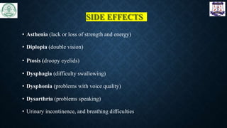 SIDE EFFECTS
• Asthenia (lack or loss of strength and energy)
• Diplopia (double vision)
• Ptosis (droopy eyelids)
• Dysphagia (difficulty swallowing)
• Dysphonia (problems with voice quality)
• Dysarthria (problems speaking)
• Urinary incontinence, and breathing difficulties
 