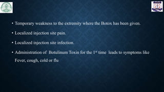 • Temporary weakness to the extremity where the Botox has been given.
• Localized injection site pain.
• Localized injection site infection.
• Administration of Botulinum Toxin for the 1st time leads to symptoms like
Fever, cough, cold or flu
 
