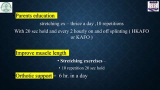 • Parents education
stretching ex – thrice a day ,10 repetitions
With 20 sec hold and every 2 hourly on and off splinting ( HKAFO
or KAFO )
• Improve muscle length
• Stretching exercises –
• 10 repetition 20 sec hold
• Orthotic support = 6 hr. in a day
 
