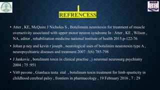 REFRENCESS
• Atter , KE, McQuire J Nicholes S , Botulimum neurotoxin for treatment of muscle
overactivity associated with upper motor neuron syndrome In : Atter , KE , Wilson ,
NA, editor , rehabilitation medicine national institute of health 2015.p-122-76
• Johan p ney and kevin r joseph , neurological uses of botulinim neurotoxin type A ,
neuropsychiatric diseases and treatment 2007 :3(6) 785-798
• J Jankovic , botulinum toxin in clinical practise , j neuronal neurosurg psychiatry
2004 ; 75 :951
• Vit0 pavone , Gianluca testa etal , botulinum toxin treatment for limb spasticity in
childhood cerebral palsy , frontiers in pharmacology , 19 February 2016 , 7 : 29
 