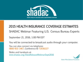 2015 HEALTH INSURANCE COVERAGE ESTIMATES
SHADAC Webinar Featuring U.S. Census Bureau Experts
September 21, 2016, 1:00 PM EDT
You will be connected to broadcast audio through your computer.
You can also connect via telephone:
(866)-831-1467, Conference ID 72036227
Slides and handouts at:
www.shadac.org/DataReleaseWebinarSept2016
 