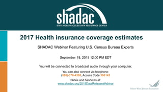 2017 Health insurance coverage estimates
SHADAC Webinar Featuring U.S. Census Bureau Experts
September 18, 2018 12:00 PM EDT
You will be connected to broadcast audio through your computer.
You can also connect via telephone:
(888)-378-4398, Access Code 596145
Slides and handouts at:
www.shadac.org/2018DataReleaseWebinar
 