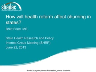 Funded by a grant from the RobertWood Johnson Foundation
How will health reform affect churning in
states?
Brett Fried, MS
State Health Research and Policy
Interest Group Meeting (SHRP)
June 22, 2013
 