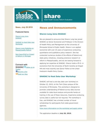 News, July 26 2010          News and Announcements
Featured items
                            Sharon Long Joins SHADAC
Sharon Long Joins
SHADAC
                            We are pleased to announce that Sharon Long has joined

SHADAC to Host Data User    SHADAC as Senior Economist and Professor in the Division
Workshop                    of Health Policy and Management at the University of
                            Minnesota School of Public Health. Sharon is an applied
Sharon Long Publishes on
Massachusetts Reform        economist with over 25 years of experience conducting
                            quantitative and qualitative policy research. She has
New Issue Brief on Impact
                            conducted numerous studies of the effects of federal and
of Reform in Michigan
                            state policy initiatives, including extensive research on
                            reform in Massachusetts, and we are looking forward to
                            applying her expertise at SHADAC. Sharon holds a Ph.D. in
Connect with
                            economics from the University of North Carolina at Chapel
SHADAC Follow us on
Twitter                     Hill and most recently was Senior Fellow at the Urban

   Become a fan             Institute’s Health Policy Center.
   Read our blog
                            SHADAC to Host Data User Workshop


                            SHADAC will host a one-day data user workshop on
                            October 22, 2010, on the Twin Cities campus of the
                            University of Minnesota. This workshop is designed to
                            promote understanding of federal survey data sources
                            available for state-level analysis and provide hands-on
                            training in the use of these resources. Experience analyzing
                            survey data is useful but not required. The workshop is
                            free, and SHADAC has a limited number of travel
                            scholarships for participants from state government
                            agencies.
                            View more information on the workshop and apply online


                            The application deadline is July 30, 2010.
 
