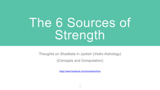 The 6 Sources of
Strength
Thoughts on Shadbala in Jyotish (Vedic-Astrology)
(Concepts and Computation)
https://www.facebook.com/srivarahamihira
1
 