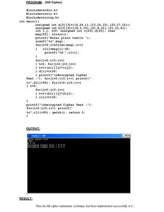 PROGRAM: (Hill Cipher)
#include<stdio.h>
#include<conio.h>
#include<string.h>
int main(){
unsigned int a[3][3]={{6,24,1},{13,16,10},{20,17,15}};
unsigned int b[3][3]={{8,5,10},{21,8,21},{21,12,8}};
int i,j, t=0; unsigned int c[20],d[20]; char
msg[20]; clrscr();
printf("Enter plain textn ");
scanf("%s",msg);
for(i=0;i<strlen(msg);i++)
{ c[i]=msg[i]-65;
printf("%d ",c[i]);
}
for(i=0;i<3;i++)
{ t=0; for(j=0;j<3;j++)
{ t=t+(a[i][j]*c[j]);
} d[i]=t%26;
} printf("nEncrypted Cipher
Text :"); for(i=0;i<3;i++) printf("
%c",d[i]+65); for(i=0;i<3;i++)
{ t=0;
for(j=0;j<3;j++)
{ t=t+(b[i][j]*d[j]);
} c[i]=t%26;
}
printf("nDecrypted Cipher Text :");
for(i=0;i<3;i++) printf("
%c",c[i]+65); getch(); return 0;
}
OUTPUT:
RESULT:
Thus the hill cipher substitution technique had been implemented successfully in C.
 