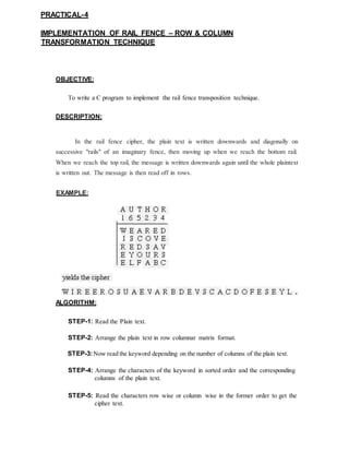 PRACTICAL-4
IMPLEMENTATION OF RAIL FENCE – ROW & COLUMN
TRANSFORMATION TECHNIQUE
OBJECTIVE:
To write a C program to implement the rail fence transposition technique.
DESCRIPTION:
In the rail fence cipher, the plain text is written downwards and diagonally on
successive "rails" of an imaginary fence, then moving up when we reach the bottom rail.
When we reach the top rail, the message is written downwards again until the whole plaintext
is written out. The message is then read off in rows.
EXAMPLE:
ALGORITHM:
STEP-1: Read the Plain text.
STEP-2: Arrange the plain text in row columnar matrix format.
STEP-3:Now read the keyword depending on the number of columns of the plain text.
STEP-4: Arrange the characters of the keyword in sorted order and the corresponding
columns of the plain text.
STEP-5: Read the characters row wise or column wise in the former order to get the
cipher text.
 