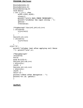 PROGRAM: (Rail Fence)
#include<stdio.h>
#include<conio.h>
#include<string.h>
void main()
{ int i,j,k,l; char
a[20],c[20],d[20];
clrscr();
printf("ntt RAIL FENCE TECHNIQUE");
printf("nnEnter the input string : ");
gets(a);
l=strlen(a);
/*Ciphering*/ for(i=0,j=0;i<l;i++)
{ if(i%2==0)
c[j++]=a[i]
;
}
for(i=0;i<l;i++)
{ if(i%2==1)
c[j++]=a[i]
;
}
c[j]='0';
printf("nCipher text after applying rail fence
:"); printf("n%s",c);
/*Deciphering*/
if(l%2==0)
k=l/2;
else k=(l/2)+1;
for(i=0,j=0;i<k;i++)
{ d[j]=c[i];
j=j+2; }
for(i=k,j=1;i<l;i++)
{ d[j]=c[i];
j=j+2; }
d[l]='0';
printf("nText after decryption : ");
printf("%s",d); getch();
}
OUTPUT:
 