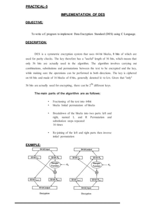 PRACTICAL-5
IMPLEMENTATION OF DES
OBJECTIVE:
To write a C program to implement Data Encryption Standard (DES) using C Language.
DESCRIPTION:
DES is a symmetric encryption system that uses 64-bit blocks, 8 bits of which are
used for parity checks. The key therefore has a "useful" length of 56 bits, which means that
only 56 bits are actually used in the algorithm. The algorithm involves carrying out
combinations, substitutions and permutations between the text to be encrypted and the key,
while making sure the operations can be performed in both directions. The key is ciphered
on 64 bits and made of 16 blocks of 4 bits, generally denoted k1 to k16. Given that "only"
56 bits are actually used for encrypting, there can be 256
different keys.
The main parts of the algorithm are as follows:
• Fractioning of the text into 64bit
• blocks Initial permutation of blocks
• Breakdown of the blocks into two parts: left and
right, named L and R Permutation and
substitution steps repeated
16 times
• Re-joining of the left and right parts then inverse
initial permutation
EXAMPLE:
 