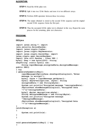 ALGORITHM:
STEP-1: Read the 64-bit plain text.
STEP-2: Split it into two 32-bit blocks and store it in two different arrays.
STEP-3: Perform XOR operation between these two arrays.
STEP-4: The output obtained is stored as the second 32-bit sequence and the original
second 32-bit sequence forms the first part.
STEP-5: Thus the encrypted 64-bit cipher text is obtained in this way. Repeat the same
process for the remaining plain text characters.
PROGRAM:
DES.java
import javax.swing.*; import
java.security.SecureRandom;
import javax.crypto.Cipher;
import javax.crypto.KeyGenerator;
import javax.crypto.SecretKey; import
javax.crypto.spec.SecretKeySpec;
import java.util.Random ; class DES {
byte[] skey = new byte[1000]; String
skeyString; static byte[] raw;
String inputMessage,encryptedData,decryptedMessage;
public DES()
{ try
{ generateSymmetricKey();
inputMessage=JOptionPane.showInputDialog(null,"Enter
message to encrypt");
byte[] ibyte = inputMessage.getBytes();
byte[] ebyte=encrypt(raw, ibyte); String
encryptedData = new String(ebyte);
System.out.println("Encrypted message "+encryptedData);
JOptionPane.showMessageDialog(null,"Encrypted Data
"+"n"+encryptedData);
byte[] dbyte= decrypt(raw,ebyte);
String decryptedMessage = new String(dbyte);
System.out.println("Decrypted message
"+decryptedMessage);
JOptionPane.showMessageDialog(null,"Decrypted Data
"+"n"+decryptedMessage);
}
catch(Exception e)
{
System.out.println(e);
}
}
void generateSymmetricKey() { try
{
 
