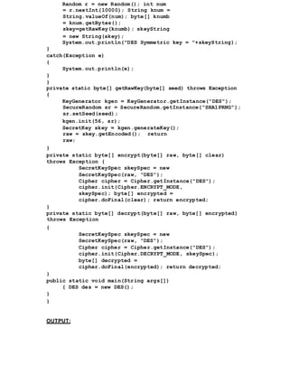 Random r = new Random(); int num
= r.nextInt(10000); String knum =
String.valueOf(num); byte[] knumb
= knum.getBytes();
skey=getRawKey(knumb); skeyString
= new String(skey);
System.out.println("DES Symmetric key = "+skeyString);
}
catch(Exception e)
{
System.out.println(e);
}
}
private static byte[] getRawKey(byte[] seed) throws Exception
{
KeyGenerator kgen = KeyGenerator.getInstance("DES");
SecureRandom sr = SecureRandom.getInstance("SHA1PRNG");
sr.setSeed(seed);
kgen.init(56, sr);
SecretKey skey = kgen.generateKey();
raw = skey.getEncoded(); return
raw;
}
private static byte[] encrypt(byte[] raw, byte[] clear)
throws Exception {
SecretKeySpec skeySpec = new
SecretKeySpec(raw, "DES");
Cipher cipher = Cipher.getInstance("DES");
cipher.init(Cipher.ENCRYPT_MODE,
skeySpec); byte[] encrypted =
cipher.doFinal(clear); return encrypted;
}
private static byte[] decrypt(byte[] raw, byte[] encrypted)
throws Exception
{
SecretKeySpec skeySpec = new
SecretKeySpec(raw, "DES");
Cipher cipher = Cipher.getInstance("DES");
cipher.init(Cipher.DECRYPT_MODE, skeySpec);
byte[] decrypted =
cipher.doFinal(encrypted); return decrypted;
}
public static void main(String args[])
{ DES des = new DES();
}
}
OUTPUT:
 